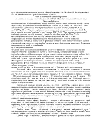 Освітня програма комунального закладу « Погребищенська ЗЗСО І-ІІІ ст.№2 Погребищенської
міської ради Вінницького району Вінницької області»
Загальні положення освітньої програми
комунального закладу « Погребищенський ЗЗСО І-ІІІ ст. Погребищенської міської ради
Вінницької області»
Освітня програма загальноосвітньої школи І ступеня розроблена на виконання Закону України
«Про освіту» та постанови Кабінету Міністрів України від 20 квітня 2011 року № 462 «Про
затвердження Державного стандарту початкової загальної освіти», наказу МОН від
21.03.2018 р. № 268 "Про затвердження типових освітніх та навчальних програм для 1-2-х
класів закладів загальної середньої освіти", наказу МОН №407 "Про затвердження типової
освітньої програми закладів загальної середньої освіти І ступеня" від 20.04.2018 р.
Освітня програма комунального закладу « Погребищенський ЗЗСО І-ІІІ ст.№2
Погребищенської міської ради Вінницького району Вінницької області» окреслює
рекомендовані підходи до планування й організації закладом освіти єдиного комплексу освітніх
компонентів для досягнення учнями обов’язкових результатів навчання, визначенихДержавним
стандартом початкової загальної освіти.
Освітня програма визначає:
загальний обсяг навчального навантаження, орієнтовну тривалість і можливі взаємозв’язки
окремих предметів, факультативів, курсів за вибором тощо, зокрема їх інтеграції, а також
логічної послідовності їх вивчення які натепер подані в рамках навчальних планів (таблиці 1,2);
очікувані результати навчання учнів подані в рамках навчальних програм, перелік яких
наведено в таблиці 3; пропонований зміст навчальних програм, які мають гриф «Затверджено
Міністерством освіти і науки України» і розміщені на офіційному веб-сайті МОН);
рекомендовані форми організації освітнього процесу та інструменти системи внутрішнього
забезпечення якості освіти;
вимоги до осіб, які можуть розпочати навчання за цією Типовою освітньою програмою.
Загальний обсяг навчального навантаження та орієнтовна тривалість і можливі
взаємозв’язки освітніх галузей, предметів, дисциплін. Загальний обсяг навчальногонавантаження
для учнів 1-4-х класів загальноосвітньої школи складає 3570 годин/навчальний рік: для 1-х класів
– 875 годин/навчальний рік, для 2-х класів – 875 годин/навчальний рік, для 3-х класів – 910
годин/навчальний рік, для 4-х класів – 910 годин/навчальний рік. Детальний розподіл
навчального навантаження на тиждень окреслено у навчальних планах закладів загальної
середньої освіти І ступеня.
Навчальний план дає цілісне уявлення про зміст і структуру першого рівня освіти,
встановлює погодинне співвідношення між окремими предметами за роками навчання, визначає
гранично допустиме тижневе навантаження учнів. Навчальні плани початкової школи
передбачають реалізацію освітніх галузей Базового навчального плану Державного стандарту
через окремі предмети. Вони охоплюють інваріантну складову, сформовану на державному рівні,
яка є спільною для всіх закладів загальної середньої освіти незалежно від підпорядкування і форм
власності, та варіативну складову.
Навчальні плани містять інваріантну складову, сформовану на державному рівні,
обов'язкову для загальноосвітньої школи незалежно від її підпорядкування і форм власності, та
варіативну, в якій передбачено додаткові години на вивчення предметів інваріантної складової,
курси за вибором, індивідуальні та групові заняття, консультації.
Освітня галузь "Мови і літератури" з урахуванням вікових особливостей учнів у
навчальнихпланахреалізується через окремі предмети "Українська мова (мова і читання)", "Мова
корінного народу, національної меншини (мова і читання)", "Іноземна мова".
Освітні галузі "Математика", "Природознавство" реалізуються через однойменні окремі
 