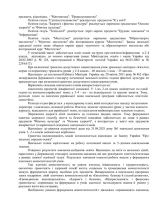 предмети, відповідно, - "Математика", "Природознавство".
Освітня галузь "Суспільствознавство" реалізується предметом "Я у світі".
Освітня галузь "Здоров'я і фізична культура" реалізується окремими предметами "Основи
здоров'я" та "Фізична культура".
Освітня галузь "Технології" реалізується через окремі предмети "Трудове навчання" та
"Інформатика".
Освітня галузь "Мистецтво" реалізується окремими предметами "Образотворче
мистецтво" і "Музичне мистецтво" або інтегрованим курсом "Мистецтво". Заклад загальної
середньої освіти може обирати окремі курси музичного та образотворчого мистецтва або
інтегрований курс "Мистецтво".
У початковій школі здійснюється поділ класів на групи при вивченні інформатики в 2-4
класах, відповідно до чинних нормативів (наказ Міністерства освіти і науки України від
20.02.2002 р. № 128, зареєстрований в Міністерстві юстиції України від 06.03.2002 за №
229/6517).
При визначенні гранично допустимого навантаження учнів ураховані санітарно-гігієнічн і
норми та нормативну тривалість уроків у 2-4 класах – 40 хвилин, 1 клас – 35 хвилин.
Відповідно до постанови Кабінету Міністрів України від 20 квітня 2011 року № 462 «Про
затвердження Державного стандарту початкової загальної освіти» години фізичної культури не
враховуються при визначенні гранично допустимого навантаження учнів.
Варіативна складова навчальних планів використовується на:
підсилення предметів інваріантної складової. У 1-их, 2-их класах виділяється по одній
годині на вивчення української мови; у 3-4 – их - на індивідуальні та групові заняття. Тому,
розподіл годин на вивчення української мови навчальної програми здійснюється вчителем
самостійно.
Розподіл годин фіксується у календарному плані, який погоджується закладу заступником
директора з навчально- виховної роботи. Вчитель зазначає проведені уроки у частині класного
журналу, відведеного для української мови, на підсилення якоївикористано зазначені години;
Збереження здоров’я дітей належить до головних завдань школи. Тому формування
навичок здорового способу життя та безпечної поведінки здійснюється не лише в рамках
предметів "Фізична культура" та "Основи здоров'я", а інтегрується у змісті всіх предметів
інваріантної та варіативної складових навчальних планів.
Відповідно до рішення педагогічної ради від 31.08.2021 року №1 навчальні досягнення
учнів 1- 2-х класів оцінюються вербально.
Гранична наповнюваність класів встановлюється відповідно до Закону України "Про
загальну середню освіту".
Навчальні плани зорієнтовані на роботу початкової школи за 5-денним навчальними
тижнем.
Очікувані результати навчання здобувачів освіти. Відповідно до мети та загальних цілей,
окреслених у Державному стандарті, визначено завдання, які має реалізувати вчитель/вчителька
у рамках кожної освітньої галузі. Результати навчання повинні робити внесок у формування
ключових компетентностей учнів.
Такі ключові компетентності, як уміння вчитися, ініціативність і підприємливість,
екологічна грамотність і здоровий спосіб життя, соціальна та громадянська компетентності
можуть формуватися відразу засобами усіх предметів. Виокремлення в навчальних програмах
таких наскрізних ліній ключових компетентностей як «Екологічна безпека й сталий розвиток»,
«Громадянська відповідальність», «Здоров’я і безпека», «Підприємливість і фінансова
грамотність» спрямоване на формування в учнів здатності застосовувати знання й уміння у
реальних життєвих ситуаціях.
Необхідною умовою формування компетентностей є діяльнісна спрямованість навчання,
 