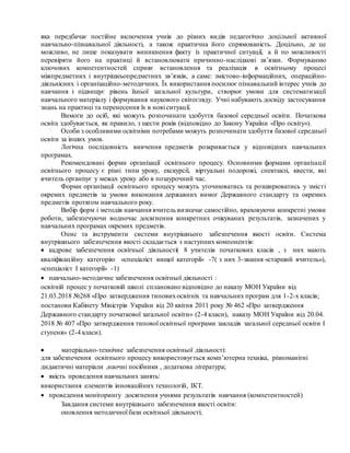 яка передбачає постійне включення учнів до різних видів педагогічно доцільної активної
навчально-пізнавальної діяльності, а також практична його спрямованість. Доцільно, де це
можливо, не лише показувати виникнення факту із практичної ситуації, а й по можливості
перевіряти його на практиці й встановлювати причинно-наслідкові зв’язки. Формуванню
ключових компетентностей сприяє встановлення та реалізація в освітньому процесі
міжпредметних і внутрішньопредметних зв’язків, а саме: змістово-інформаційних, операційно-
діяльнісних і організаційно-методичних. Їх використання посилює пізнавальний інтерес учнів до
навчання і підвищує рівень їхньої загальної культури, створює умови для систематизації
навчального матеріалу і формування наукового світогляду. Учні набувають досвіду застосування
знань на практиці та перенесення їх в нові ситуації.
Вимоги до осіб, які можуть розпочинати здобуття базової середньої освіти. Початкова
освіта здобувається, як правило, з шести років (відповідно до Закону України «Про освіту»).
Особи з особливими освітніми потребами можуть розпочинати здобуття базової середньої
освіти за інших умов.
Логічна послідовність вивчення предметів розкривається у відповідних навчальних
програмах.
Рекомендовані форми організації освітнього процесу. Основними формами організації
освітнього процесу є різні типи уроку, екскурсії, віртуальні подорожі, спектаклі, квести, які
вчитель організує у межах уроку або в позаурочний час.
Форми організації освітнього процесу можуть уточнюватись та розширюватись у змісті
окремих предметів за умови виконання державних вимог Державного стандарту та окремих
предметів протягом навчального року.
Вибір форм і методів навчання вчитель визначає самостійно, враховуючи конкретні умови
роботи, забезпечуючи водночас досягнення конкретних очікуваних результатів, зазначених у
навчальних програмах окремих предметів.
Опис та інструменти системи внутрішнього забезпечення якості освіти. Система
внутрішнього забезпечення якості складається з наступних компонентів:
 кадрове забезпечення освітньої діяльності( 8 учителів початкових класів , з них мають
кваліфікаційну категорію «спеціаліст вищої категорії» -7( з них 3-звання «старший вчитель»),
«спеціаліст І категорії» -1)
 навчально-методичне забезпечення освітньої діяльності :
освітній процес у початковій школі сплановано відповідно до наказу МОН України від
21.03.2018 №268 «Про затвердження типовихосвітніх та навчальних програм для 1-2-х класів;
постанови Кабінету Міністрів України від 20 квітня 2011 року № 462 «Про затвердження
Державного стандарту початкової загальної освіти» (2-4 класи), наказу МОН України від 20.04.
2018 № 407 «Про затвердження типової освітньої програми закладів загальної середньої освіти І
ступеня» (2-4 класи).
 матеріально-технічне забезпечення освітньої діяльності:
для забезпечення освітнього процесу використовується комп’ютерна техніка, різноманітні
дидактичні матеріали ,наочні посібники , додаткова література;
 якість проведення навчальних занять:
використання елементів інноваційних технологій, ІКТ.
 проведення моніторингу досягнення учнями результатів навчання (компетентностей)
Завдання системи внутрішнього забезпечення якості освіти:
оновлення методичної бази освітньої діяльності;
 
