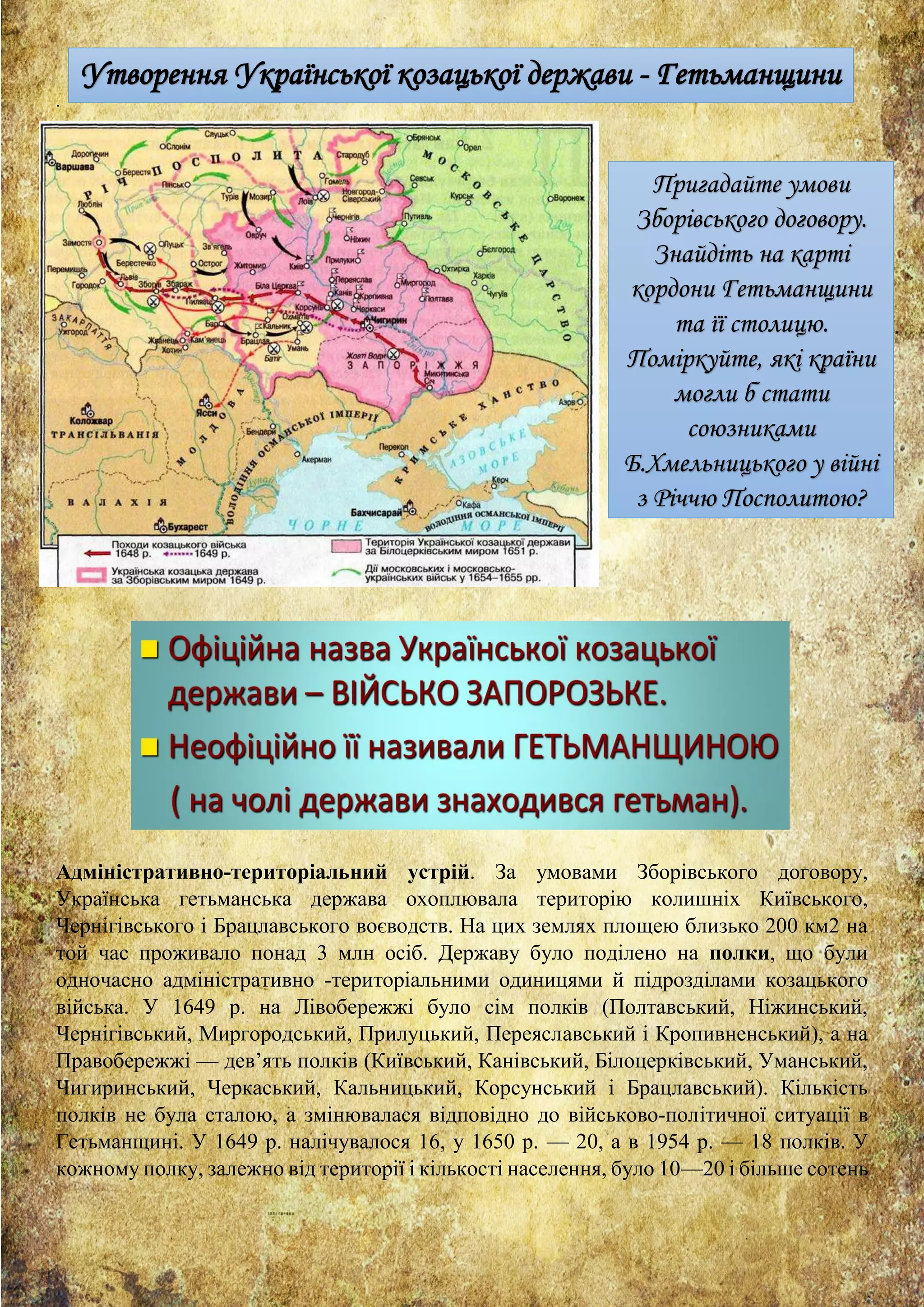 .
Адміністративно­територіальний устрій. За умовами Зборівського договору,
Українська гетьманська держава охоплювала територію колишніх Київського,
Чернігівського і Брацлавського воєводств. На цих землях площею близько 200 км2 на
той час проживало понад 3 млн осіб. Державу було поділено на полки, що були
одночасно адміністративно ­територіальними одиницями й підрозділами козацького
війська. У 1649 р. на Лівобережжі було сім полків (Полтавський, Ніжинський,
Чернігівський, Миргородський, Прилуцький, Переяславський і Кропивненський), а на
Правобережжі — дев’ять полків (Київський, Канівський, Білоцерківський, Уманський,
Чигиринський, Черкаський, Кальницький, Корсунський і Брацлавський). Кількість
полків не була сталою, а змінювалася відповідно до військово­політичної ситуації в
Гетьманщині. У 1649 р. налічувалося 16, у 1650 р. — 20, а в 1954 р. — 18 полків. У
кожному полку, залежно від території і кількості населення, було 10—20 і більше сотень
Утворення Української козацької держави - Гетьманщини
Пригадайте умови
Зборівського договору.
Знайдіть на карті
кордони Гетьманщини
та її столицю.
Поміркуйте, які країни
могли б стати
союзниками
Б.Хмельницького у війні
з Річчю Посполитою?
 