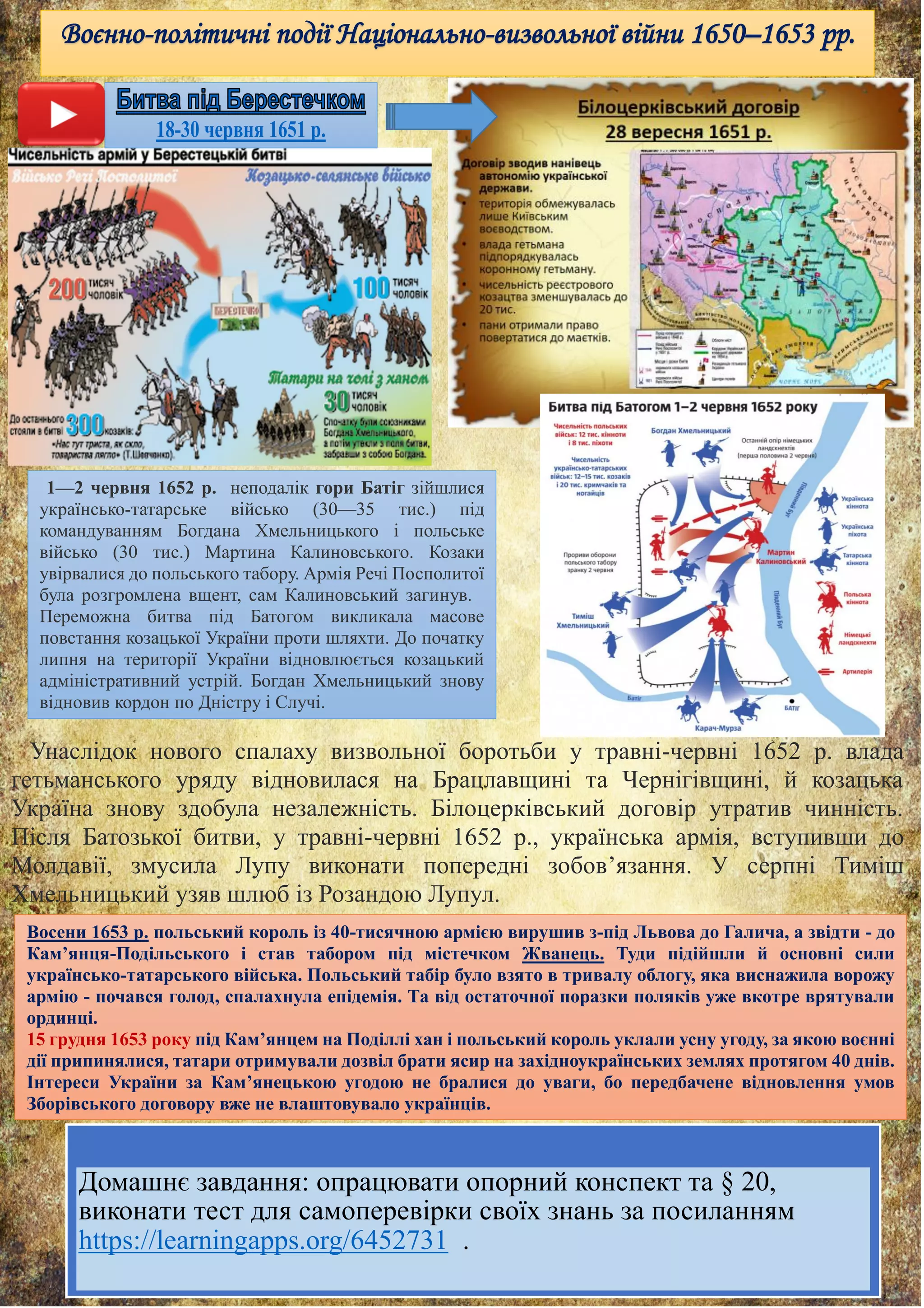 Воєнно-політичні події Національно-визвольної війни 1650–1653 рр.
1—2 червня 1652 р. неподалік гори Батіг зійшлися
українсько-татарське військо (30—35 тис.) під
командуванням Богдана Хмельницького і польське
військо (30 тис.) Мартина Калиновського. Козаки
увірвалися до польського табору. Армія Речі Посполитої
була розгромлена вщент, сам Калиновський загинув.
Переможна битва під Батогом викликала масове
повстання козацької України проти шляхти. До початку
липня на території України відновлюється козацький
адміністративний устрій. Богдан Хмельницький знову
відновив кордон по Дністру і Случі.
Восени 1653 р. польський король із 40-тисячною армією вирушив з-під Львова до Галича, а звідти - до
Кам’янця-Подільського і став табором під містечком Жванець. Туди підійшли й основні сили
українсько-татарського війська. Польський табір було взято в тривалу облогу, яка виснажила ворожу
армію - почався голод, спалахнула епідемія. Та від остаточної поразки поляків уже вкотре врятували
ординці.
15 грудня 1653 року під Кам’янцем на Поділлі хан і польський король уклали усну угоду, за якою воєнні
дії припинялися, татари отримували дозвіл брати ясир на західноукраїнських землях протягом 40 днів.
Інтереси України за Кам’янецькою угодою не бралися до уваги, бо передбачене відновлення умов
Зборівського договору вже не влаштовувало українців.
Унаслідок нового спалаху визвольної боротьби у травні-червні 1652 р. влада
гетьманського уряду відновилася на Брацлавщині та Чернігівщині, й козацька
Україна знову здобула незалежність. Білоцерківський договір утратив чинність.
Після Батозької битви, у травні-червні 1652 р., українська армія, вступивши до
Молдавії, змусила Лупу виконати попередні зобов’язання. У серпні Тиміш
Хмельницький узяв шлюб із Розандою Лупул.
Домашнє завдання: опрацювати опорний конспект та § 20,
виконати тест для самоперевірки своїх знань за посиланням
https://learningapps.org/6452731 .
 