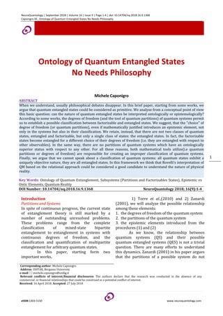 NeuroQuantology | September 2018 | Volume 16 | Issue 9 | Page 1-4 | doi: 10.14704/nq.2018.16.9.1368
Caponigro M., Ontology of Quantum Entangled States No Needs Philosophy
eISSN 1303-5150 www.neuroquantology.com
1
Ontology of Quantum Entangled States
No Needs Philosophy
Michele Caponigro
ABSTRACT
When we understand, usually philosophical debates disappear. In this brief paper, starting from some works, we
argue that quantum entangled states could be considered as primitive. We analyze from a conceptual point of view
this basic question: can the nature of quantum entangled states be interpreted ontologically or epistemologically?
According to some works, the degrees of freedom (and the tool of quantum partitions) of quantum systems permit
us to establish a possible classification between factorizable and entangled states. We suggest, that the "choice" of
degree of freedom (or quantum partitions), even if mathematically justified introduces an epistemic element, not
only in the systems but also in their classification. We retain, instead, that there are not two classes of quantum
states, entangled and factorizable, but only a single class of states: the entangled states. In fact, the factorizable
states become entangled for a different choice of their degrees of freedom (i.e. they are entangled with respect to
other observables). In the same way, there are no partitions of quantum systems which have an ontologically
superior status with respect to any other. For all these reasons, both mathematical tools utilize(i.e quantum
partitions or degrees of freedom) are responsible for creating an improper classification of quantum systems.
Finally, we argue that we cannot speak about a classification of quantum systems: all quantum states exhibit a
uniquely objective nature, they are all entangled states. In this framework we think that Rovelli’s interpretation of
QM based on the relational approach could be considered a good candidate to understand the nature of physical
reality.
Key Words: Ontology of Quantum Entanglement, Subsystems (Partitions and Factorizables States), Epistemic vs
Ontic Elements, Quantum Reality
DOI Number: 10.14704/nq.2018.16.9.1368 NeuroQuantology 2018; 16(9):1-4
Introduction
Partitions and Systems
In spite of continuous progress, the current state
of entanglement theory is still marked by a
number of outstanding unresolved problems.
These problems range from the complete
classification of mixed-state bipartite
entanglement to entanglement in systems with
continuous degrees of freedom, and the
classification and quantification of multipartite
entanglement for arbitrary quantum states.
In this paper, starting form two
important works,
1) Torre et al.,(2010) and 2) Zanardi
(2001), we will analyze the possible relationship
among these elements:
1. the degrees of freedom of the quantum system
2. the partitions of the quantum system
3. the epistemic elements introduced from the
procedures (1) and (2)
As we know, the relationship between
quantum systems (QS) and their possible
quantum entangled systems (QES) is not a trivial
question. There are many efforts to understand
this dynamics. Zanardi (2001) in his paper argues
that the partitions of a possible system do not
Corresponding author: Michele Caponigro
Address: ISHTAR, Bergamo University
e-mail  michele.caponigro@unibg.it
Relevant conflicts of interest/financial disclosures: The authors declare that the research was conducted in the absence of any
commercial or financial relationships that could be construed as a potential conflict of interest.
Received: 16 April 2018; Accepted: 27 July 2018
 