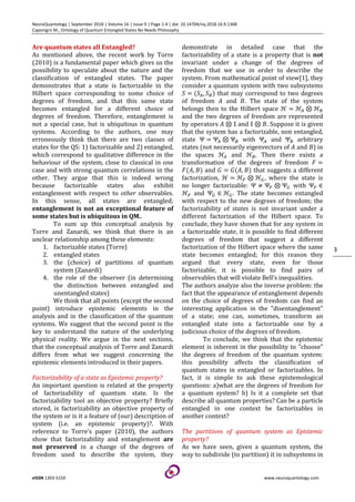 NeuroQuantology | September 2018 | Volume 16 | Issue 9 | Page 1-4 | doi: 10.14704/nq.2018.16.9.1368
Caponigro M., Ontology of Quantum Entangled States No Needs Philosophy
eISSN 1303-5150 www.neuroquantology.com
3
Are quantum states all Entangled?
As mentioned above, the recent work by Torre
(2010) is a fundamental paper which gives us the
possibility to speculate about the nature and the
classification of entangled states. The paper
demonstrates that a state is factorizable in the
Hilbert space corresponding to some choice of
degrees of freedom, and that this same state
becomes entangled for a different choice of
degrees of freedom. Therefore, entanglement is
not a special case, but is ubiquitous in quantum
systems. According to the authors, one may
erroneously think that there are two classes of
states for the QS: 1) factorizable and 2) entangled,
which correspond to qualitative difference in the
behaviour of the system, close to classical in one
case and with strong quantum correlations in the
other. They argue that this is indeed wrong
because factorizable states also exhibit
entanglement with respect to other observables.
In this sense, all states are entangled;
entanglement is not an exceptional feature of
some states but is ubiquitous in QM..
To sum up this conceptual analysis by
Torre and Zanardi, we think that there is an
unclear relationship among these elements:
1. factorizable states (Torre)
2. entangled states
3. the (choice) of partitions of quantum
system (Zanardi)
4. the role of the observer (in determining
the distinction between entangled and
unentangled states)
We think that all points (except the second
point) introduce epistemic elements in the
analysis and in the classification of the quantum
systems. We suggest that the second point is the
key to understand the nature of the underlying
physical reality. We argue in the next sections,
that the conceptual analysis of Torre and Zanardi
differs from what we suggest concerning the
epistemic elements introduced in their papers.
Factorizability of a state as Epistemic property?
An important question is related at the property
of factorizability of quantum state. Is the
factorizability tool an objective property? Briefly
stored, is factorizability an objective property of
the system or is it a feature of (our) description of
system (i.e. an epistemic property)?. With
reference to Torre’s paper (2010), the authors
show that factorizability and entanglement are
not preserved in a change of the degrees of
freedom used to describe the system, they
demonstrate in detailed case that the
factorizability of a state is a property that is not
invariant under a change of the degrees of
freedom that we use in order to describe the
system. From mathematical point of view[1], they
consider a quantum system with two subsystems
= , that may correspond to two degrees
of freedom and . The state of the system
belongs then to the Hilbert space ℋ = ℋ ⊗ ℋ
and the two degrees of freedom are represented
by operators ⊗ * and * ⊗ . Suppose it is given
that the system has a factorizable, non entangled,
state Ψ = Ψ ⊗ Ψ with Ψ and Ψ arbitrary
states (not necessarily eigenvectors of and ) in
the spaces ℋ and ℋ . Then there exists a
transformation of the degrees of freedom , =
, , and - = - , that suggests a different
factorization, ℋ = ℋ. ⊗ ℋ/, where the state is
no longer factorizable: Ψ ≠ Ψ. ⊗ Ψ/ with Ψ. ∈
ℋ. and Ψ/ ∈ ℋ/. The state becomes entangled
with respect to the new degrees of freedom; the
factorizability of states is not invariant under a
different factorization of the Hilbert space. To
conclude, they have shown that for any system in
a factorizable state, it is possible to find different
degrees of freedom that suggest a different
factorization of the Hilbert space where the same
state becomes entangled; for this reason they
argued that every state, even for those
factorizable, it is possible to find pairs of
observables that will violate Bell’s inequalities.
The authors analyze also the inverse problem: the
fact that the appearance of entanglement depends
on the choice of degrees of freedom can find an
interesting application in the "disentanglement"
of a state; one can, sometimes, transform an
entangled state into a factorizable one by a
judicious choice of the degrees of freedom.
To conclude, we think that the epistemic
element is inherent in the possibility to "choose"
the degrees of freedom of the quantum system:
this possibility affects the classification of
quantum states in entangled or factorizables. In
fact, it is simple to ask these epistemological
questions: a)what are the degrees of freedom for
a quantum system? b) Is it a complete set that
describe all quantum properties? Can be a particle
entangled in one context be factorizables in
another context?
The partitions of quantum system as Epistemic
property?
As we have seen, given a quantum system, the
way to subdivide (to partition) it in subsystems in
 
