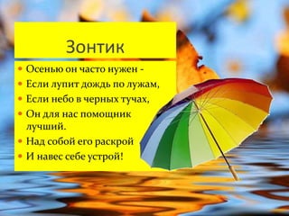 Зонтик 
 Осенью он часто нужен - 
 Если лупит дождь по лужам, 
 Если небо в черных тучах, 
 Он для нас помощник 
лучший. 
 Над собой его раскрой 
 И навес себе устрой! 
 