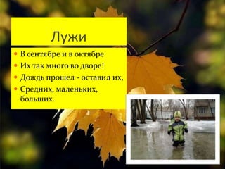 Лужи 
 В сентябре и в октябре 
 Их так много во дворе! 
 Дождь прошел - оставил их, 
 Средних, маленьких, 
больших. 
 