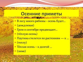 Осенние приметы 
 В лесу много рябины - осень будет… 
 (дождливая) 
 Гром в сентябре предвещает… 
 (тёплую осень) 
 Паутина стелется по растениям — к … 
 (теплу) 
 Тёплая осень – к долгой … 
 (зиме) 
 