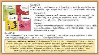 Бреніф’є О.
Що таке свобода? : мистецтво мислити / О. Бреніф’є ; іл. Ф. Ребена ; пер. М. Абрамова. - Київ :
Маміно : Дух і Літера, 2020. - 96 с. : іл. - (Мистецтво мислити)
Бреніф’є О.
Що таке почуття? : мистецтво мислити / О. Бреніф’є ; іл. С. Блох ;
пер. М. Абрамова. - Київ : Маміно : Дух і Літера, 2014. - 96 с. : іл. -
(Мистецтво мислити)
Бреніф’є, О.
Що добре, а що погано? : мистецтво мислити / О. Бреніф’є ; іл.
К. Дево ; пер. : В. Каденко, М. Абрамова. - Київ : Маміно : Дух і
Літера, 2013. - 96 с. : іл. - (Мистецтво мислити)
Бреніф’є О.
Хто Я? : мистецтво мислити / О. Бреніф’є ; іл. О. Деба ; пер. В. Каденко.
- Київ : Маміно : Дух і Літера, 2013. - 96 с. : іл. - (Мистецтво мислити)
Серія книг “Мистецтво мислити” Оскара Бреніф’є – це яскрава помічниця для батьків, які хочуть
навчити своїх дітей мислити самостійно та робити висновки, думати та бути незалежними у своїх
судженнях. Книги присвячені узагальненим філософським проблемам, з якими зустрічається
дитина на шляху свого становлення як особистості. «Хто я?» «Що таке щастя?» «Що таке
свобода?» «Що добре, а що погано?» «Що таке почуття?» «Що таке взаємини?»
 