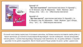 Бреніф’є О.
Що таке щастя? : мистецтво мислити / О. Бреніф’є ; іл.
К. Мьорісс; пер. М. Абрамова. - Київ : Маміно : Дух і Літера,
2013. - 96 с. : іл. - (Мистецтво мислити)
Бреніф’є О.
Що таке взаємини? : мистецтво мислити / О. Бреніф’є ;
іл. Ф. Бенальї ; пер. М. Абрамова. - Київ : Маміно : Дух і
Літера, 2019. - 96 с. : іл. - (Мистецтво мислити)
В кожній книзі автор окреслює 6 основних запитань, які батьки можуть поставити своїм дітям, а
також пропонує до кожного кілька варіантів відповідей, часом очевидних, часом загадкових,
часом дивних. І кожна така відповідь породжує нові запитання, які, на думку автора, є нашими
друзями та не дають задрімати. Вести такий діалог буде цікаво та цінно і дітям, і дорослим.
 