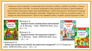 Авторські казки навчають, як важливо бути чесним із собою і своїми почуттями, а також
показують різні способи, як можна підтримати своїх друзів і близьких у важкі моменти.
Герої історій проходять через різні випробування, щоб в кінці відчути полегшення і радощі
перемоги над своїми внутрішніми страхами. Завдання книг донести до дитини думку: «Із
заздрістю можна впоратися. Просто не порівнюй себе з іншими. Шукай хороше в собі».
Йігітер О. В.
Корисні казки. Як подолати страхи? /
О. В. Йігітер. - Київ : КРИСТАЛ БУК, 2023.
- 32 с. : іл.
Смирнова К. В.
Казки про почуття та емоції. Як перестати заздрити? / К. В. Смирнова. -
Київ : КРИСТАЛ БУК, 2023. - 32 с. : іл.
Йігітер О. В.
Корисні казки. Навіщо бути ввічливим?
/ О. В. Йігітер. - Київ : КРИСТАЛ БУК, 2023. -
32 с. : іл.
 
