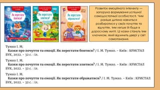Розвиток емоційного інтелекту —
запорука формування успішної
самодостатньої особистості. Чим
раніше дитина навчиться
розбиратися у своїх почуттях та
відчуттях, тим легше їй буде в
дорослому житті. Ці казки стануть тим
ключиком, який відчинить двері у світ
самопізнання.
Тумко І. М.
Казки про почуття та емоції. Як перестати злитися? / І. М. Тумко. - Київ : КРИСТАЛ
БУК, 2022. - 32 с. : іл.
Тумко І. М.
Казки про почуття та емоції. Як перестати ображатися? / І. М. Тумко. - Київ : КРИСТАЛ
БУК, 2022. - 32 с. : іл.
Тумко І. М.
Казки про почуття та емоції. Як перестати боятися? / І. М. Тумко. - Київ : КРИСТАЛ
БУК, 2022. - 32 с. : іл.
 