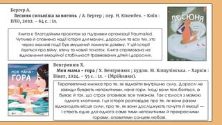Бергер А.
Лесюня сильніша за вогонь / А. Бергер ; пер. Н. Кікенбек. - Київ :
ІРІО, 2022. - 64 с. : іл.
Книга є благодійним проєктом за підтримки організації TraumaAid.
Чутлива й сповнена надії історія для малечі, дорослих та всіх тих, хто
через жахливі події був змушений покинути домівку. У цій історії
йдеться про війну, втечу та новий початок. Книга спрямована на
відновлення емоційної стабільності травмованих дітей і дорослих.
Терапевтична книжка про те, як віднайти внутрішню силу. Дорослі не
завжди бувають непохитними, наче гори. Іноді вони теж бояться, а
буває й так, що страх оповиває все туманом. Так сталося з мамою
одного хлопчика. І ця історія розповідає про те, як вони разом
віднаходять місце сили, про те, як вони досліджують почуття й емоції —
і стають одне для одного саме тими непохитними й прекрасними
горами, оповитими сонцем любові.
Венгринюк Х.
Моя мама - гора / Х. Венгринюк ; худож. М. Кошулінська. - Харків :
Віват, 2024. - 55 с. : іл. - (Мрійники).
 