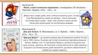 Міхаліцина К.
Дім для Зозулі / К. Міхаліцина ; іл. С. Прянік. - Київ : Портал,
2023. - 64 с. : іл.
“Дім для Зозулі” – це дитяча книжка про всиновлення дитини та про
світ в 1980-ті роки. В центрі цієї історії опиняється звичайна родина:
батьки, бабця, син. А тоді батьки беруть з дитячого будинку іще
одну дитину, дівчинку. Як пояснити синові присутність нової дівчинки
в родині? Ця книжка вчить дітей прийняття, долання стереотипів та
любові до людей навколо.
Косівчук Ю.
Мама, в якої зламалася пружинка : оповідання / Ю. Косівчук. -
Чернівці : Букрек, 2018. - 104 с. : іл.
Збірка про історії дітей, яких спіткала нелегка доля, та про
їхню беззаперечну надію на краще. Книга залишає
післясмак віри в диво - диво, яке цілком у наших руках.
Написана країнською та англійською мовами.
 
