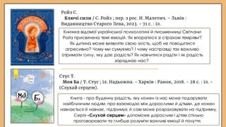 Ройз С.
Ключі сили / С. Ройз ; пер. з рос. Н. Малетич. - Львів :
Видавництво Старого Лева, 2023. - 71 с. : іл.
Книжка відомої української психологині й письменниці Світлани
Ройз присвячена темі емоцій. Як впоратися зі страхом темряви?
Як дитина може виявляти свою злість, щоб не поводитися
агресивно? Чому ми сумуємо? І чому насправді так важливо
отримати силу, яку дає радість? Як навчитися радіти і як радість
заряджає нас?
Стус Т.
Моя Ба / Т. Стус ; іл. Надьожна. - Харків : Ранок, 2018. - 28 с. : іл. -
(Слухай серцем).
Книга - про буденну радість, яку кожен із нас може подарувати
найближчим людям; про взаємодію між дорослими й дітьми, де кожен
навчається й навчає, підтримує й сам може розраховувати на підтримку.
Серія «Слухай серцем» допоможе дорослим і дітям спільно
проговорювати та глибше розуміти важливі емоції й почуття.
 