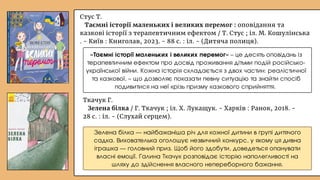 Ткачук Г.
Зелена білка / Г. Ткачук ; іл. Х. Лукащук. - Харків : Ранок, 2018. -
28 с. : іл. - (Слухай серцем).
Зелена білка — найбажаніша річ для кожної дитини в групі дитячого
садка. Вихователька оголошує незвичний конкурс, у якому ця дивна
іграшка — головний приз. Щоб його здобути, доведеться опанувати
власні емоції. Галина Ткачук розповідає історію наполегливості на
шляху до здійснення власного непереборного бажання.
«Таємні історії маленьких і великих перемог» – це десять оповідань із
терапевтичним ефектом про досвід проживання дітьми подій російсько-
української війни. Кожна історія складається з двох частин: реалістичної
та казкової, – що дозволяє показати певну ситуацію та знайти спосіб
подивитися на неї крізь призму казкового сприйняття.
Стус Т.
Таємні історії маленьких і великих перемог : оповідання та
казкові історії з терапевтичним ефектом / Т. Стус ; іл. М. Кошулінська
. - Київ : Книголав, 2023. - 88 с. : іл. - (Дитяча полиця).
 