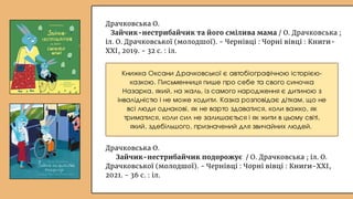 Драчковська О.
Зайчик-нестрибайчик та його смілива мама / О. Драчковська ;
іл. О. Драчковської (молодшої). - Чернівці : Чорні вівці : Книги-
ХХІ, 2019. - 32 с. : іл.
Драчковська О.
Зайчик-нестрибайчик подорожує / О. Драчковська ; іл. О.
Драчковської (молодшої). - Чернівці : Чорні вівці : Книги-ХХІ,
2021. - 36 с. : іл.
Книжка Оксани Драчковської є автобіографічною історією-
казкою. Письменниця пише про себе та свого синочка
Назарка, який, на жаль, із самого народження є дитиною з
інвалідністю і не може ходити. Казка розповідає діткам, що не
всі люди однакові, як не варто здаватися, коли важко, як
триматися, коли сил не залишається і як жити в цьому світі,
який, здебільшого, призначений для звичайних людей.
 