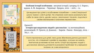 Особливі історії особливих : несумні історії / упоряд. К. С. Тороп ;
худож. А. М. Андреєва. - Чернівці : Букрек, 2021. - 208 с. : іл.
Книга призначена для дітей, яких дуже збентежив діагноз дислексії.
Для тих, хто сповнений сумнівів та недовіри, оскільки не знають,
який вплив це матиме на їхнє життя. Історії про відомих людей з
дислексією зможуть допомогти в розумінні проблеми та у вирішенні
питання, як з нею впоратися.
Це видання про дітей з особливими потребами — учнів Спеціальної
школи «Шанс» у місті Дніпрі. На сторінках книги вони розкажуть про
себе та свою сім’ю, друзів і школу, захоплення і таланти, поділяться
своїми маленькими й значними перемогами.
Гренчі Р.
Історія про видатних людей з дислексією : 15 мотиваційних
розповідей / Р. Гренчі, Д. Дзаноні. - Харків : Ранок : Кенгуру, 2019. -
184 с. : іл.
 
