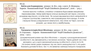 Кіз Д.
Квіти для Елджернона : роман / Д. Кіз ; пер. з англ. В. Шовкуна. -
Харків : Книжковий Клуб “Клуб Сімейного Дозвілля”, 2016. - 304 с.
Кіз Д.
Таємнича історія Біллі Міллігана : роман / Д. Кіз ; пер. з англ.
О. Стусенко. - Харків : Книжковий Клуб “Клуб Сімейного Дозвілля”,
2019. - 512 с.
Книжка проста і глибока, спокійна і сповнена бурхливими емоційними
переживаннями. Автор майстерно описує внутрішній світ героя, спочатку
розумово відсталого, а потім генія. Як сильно відчувається його неприйняття зі
сторони суспільства, самотність, яка супроводжує його всюди. А потім
страшна печаль усвідомлення неминучого, яка лягає на Чарлі, коли він
розуміє, що чекає його у майбутньому.
Документальний роман про Біллі Міллігана — людину з розладом множинної
особистості, яку звинувачують у численних злочинах. Через деякий час стає
зрозуміло, що у нього множинний розлад особистості: у його тілі їх 24.
На юнака чекає довге лікування, під час якого знаходяться як ті, хто щиро
бажають допомогти Біллі, так і ті, хто вимагає найжорстокішого покарання.
 