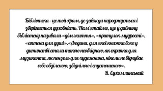 Бібліотека–цетойхрам,дезавждинароджуєтьсяі
зберігаєтьсядуховність.Пам’ятаймо,щоудавнину
бібліотекуназивали«дімжиття»,«притулокмудрості»,
«аптекадлядуші».«Людина,дляякоїкнижкавжеу
дитинствісталатакоюнеобхідною,якскрипкадля
музиканта,якпензельдляхудожника,ніколиневідчуває
себеобділеною,збіднілоюіспустошеною».
В.Сухомлинський
 