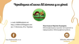 Facebook Instagram
Чернівецька обласна бібліотека для дітей
Підготувала Мар'яна Боднарюк,
бібліограф відділу науково-методичної та
інформаційно-бібліографічної роботи
e-mail: childlibbuk@ukr.net
http://children29.blogspot.com
вул. Т. Шевченка, 29 м. Чернівці
http://bukovinchiki.cv.ua biblioteka_bukovinchiki
 