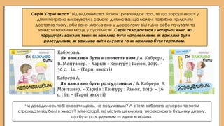 Кабрера А.
Як важливо бути розсудливим / А. Кабрера, В.
Монтанер. - Харків : Кенгуру : Ранок, 2019. - 36
с. : іл. - (Гарні якості)
Кабрера А.
Як важливо бути наполегливим / А. Кабрера,
В. Монтанер. - Харків : Кенгуру : Ранок, 2019. -
36 с. : іл. - (Гарні якості)
Серія "Гарні якості" від видавництва "Ранок" розповідає про, те що хороші якості у
дітей потрібно виховувати з самого дитинства; що малечі потрібно приділяти
достатню увагу, аби вона змогла вже у дорослому віці гідно себе почувати та
займати важливе місце у суспільстві. Серія складається з чотирьох книг, які
порушують важливі теми: як важливо бути наполегливим, як важливо бути
розсудливим, як важливо вміти слухати та як важливо бути терплячим.
Чи доводилось тобі сказати щось, не подумавши? А з’їсти забагато цукерок та потім
страждати від болі в животі? Міні-історії, які містить ця книжка, переконають будь-яку дитину,
що бути розсудливим — дуже важливо.
 