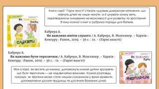 Кабрера А.
Як важливо бути терплячим / А. Кабрера, В. Монтанер. - Харків :
Кенгуру : Ранок, 2019. - 36 с. : іл. - (Гарні якості)
Кабрера А.
Як важливо вміти слухати / А. Кабрера, В. Монтанер. - Харків :
Кенгуру : Ранок, 2019. - 36 с. : іл. - (Гарні якості)
Міні-історії, які містить ця книжка, допоможуть кожній дитині зрозуміти,
що бути терплячим — це надзвичайно важливо. Кожна розповідь
показує, як терпіння може стати нашим союзником у важкі моменти,
допомагаючи долати труднощі та досягати бажаних цілей.
Книги серії “Гарні якості”стануть чудовим джерелом натхнення, що
навчать дітей не лише чекати, а й цінувати кожну мить,
перетворюючи очікування на можливості для розвитку та зростання!
В кінці кожної з книг є рубрика поради для батьків.
 