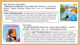 Рока Нурія.
Я сором'язливий / Нурія Рока ; худож. Марта Фабрега. - Харків :
Кенгуру : Ранок, 2018. - 32 с. : іл. - (Поговорімо про це)
Мур-Маллінос Дженніфер.
Вирішуємо конфлікти / Дженніфер Мур-Маллінос ; іл. Густаво
Мазалі. - Харків : Кенгуру : Ранок, 2018. - 32 с. : іл. - (Найкращий
вибір)
Книжки з серії “Поговорімо про це” спеціально для малят, у яких є
проблеми і тривоги. Рекомендується їх читати дітям уголос, надавати їм
можливість розглядати картинки в тексті, вбачаючи в героях себе і своїх
друзів. Ці історії підштовхнуть малюків до більш відкритого спілкування,
заохочують до прояву почуттів і промовлянню ситуацій, що їх бентежать.
Може використовуватися для дітей з особливими освітніми потребами.
Серія “Найкращий вибір” акцентує увагу на специфічних ситуаціях, коли
діти мусять приймати рішення. Важливо, щоб рішення було правильним.
Саме від цього залежить позитивна самооцінка; наскільки безпечною
буде подорож, здоровим спосіб життя, успішним навчання; наскільки
добрими будуть взаємовідносини з друзями тощо.
 