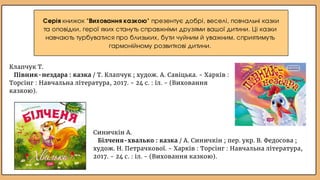 Синичкін А.
Білченя-хвалько : казка / А. Синичкін ; пер. укр. В. Федосова ;
худож. Н. Петрачкової. - Харків : Торсінг : Навчальна література,
2017. - 24 с. : іл. - (Виховання казкою).
Серія книжок "Виховання казкою" презентує добрі, веселі, повчальні казки
та оповідки, герої яких стануть справжніми друзями вашої дитини. Ці казки
навчають турбуватися про близьких, бути чуйним й уважним, сприятимуть
гармонійному розвиткові дитини.
Клапчук Т.
Півник-нездара : казка / Т. Клапчук ; худож. А. Савіцька. - Харків :
Торсінг : Навчальна література, 2017. - 24 с. : іл. - (Виховання
казкою).
 