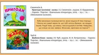 Якби маленька гусениця могла, вона надала б таку пораду:
"Ніколи не сумуй через те, що тобі чогось бракує, не заздри
іншим. Радій тому, що маєш, насолоджуйся життям. Невідомо,
що очікує на нас завтра. Можливо, мрія вже на порозі"?
Синичкін А.
Пригоди гусениці : казка / А. Синичкін ; худож. О. Курдюмова.
- Харків : Торсінг : Навчальна література, 2019. - 24 с. : іл. -
(Виховання казкою).
Чуб Н.
Жабеня Квак : казка / Н. Чуб ; худож. Н. В. Петрачкова. - Харків :
Торсінг : Навчальна література, 2019. - 24 с. : іл. - (Виховання
казкою).
 
