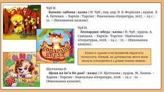 Чуб Н.
Каченя-забіяка : казка / Н. Чуб ; пер. укр. В. Б. Федосова ; худож. Л.
А. Бутенко. - Харків : Торсінг : Навчальна література, 2017. - 24 с. :
іл. - (Виховання казкою).
Казка є одним із інструментів педагога,
психолога, батьків, за допомогою якого вони
можуть спілкуватися з дітьми їхньою мовою.
Чуб Н.
Леопардик-ябеда : казка / Н. Чуб ; худож. А.
Савіцька. - Харків : Торсінг : Навчальна
літератураа, 2018. - 24 с. : іл. - (Виховання
казкою).
Щелчкова О.
Щеня на ім’я Не дам! : казка / О. Щелчкова ; худож. М. Ляшок. -
Харків : Торсінг : Навчальна література, 2018. - 24 с. : іл. -
(Виховання казкою).
 