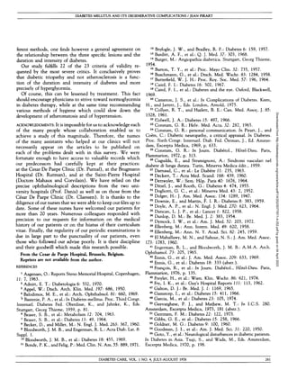DIABETES MELLITUS AND ITS DEGENERATIVE COMPLICATIONS / JEAN PIRART
ferent methods, one finds however a general agreement on
the relationship between the three specific lesions and the
duration and intensity of diabetes.
Our study fulfills 22 of the 23 criteria of validity re-
quested by the most severe critics. It conclusively proves
that diabetic triopathy and not atherosclerosis is a func-
tion of the duration and intensity of diabetes and more
precisely of hyperglycemia.
Of course, this can be lessened by treatment. This fact
should encourage physicians to strive toward normoglycemia
in diabetes therapy, while at the same time recommending
various methods of hygiene which could slow down the
development of atheromatosis and of hypertension.
A
C
K
N
O
W
L
E
D
G
M
E
N
T
S
: It is impossible for us to acknowledge each
of the many people whose collaboration enabled us to
achieve a study of this magnitude. Therefore, the names
of the many assistants who helped at our clinics will not
necessarily appear on the articles to be published on
each of the problems dealt with in this survey. We were
fortunate enough to have access to valuable records which
our predecessors had carefully kept at their practices:
at the Cesar De Paepe Clinic (Dr. Purnal), at the Brugmann
Hospital (Dr. Rutman), and at the Saint-Pierre Hospital
(Doctors Mahaux and Corvilain). We have relied on the
precise ophthalmological descriptions from the two uni-
versity hospitals (Prof. Danis) as well as on those from the
Cesar De Paepe Clinic (Dr. Claessen). It is thanks to the
diligence of our nurses that we were able to keep ourfilesup to
date. Some of these nurses have welcomed our patients for
more than 20 years. Numerous colleagues responded with
precision to our requests for information on the medical
history of our patients or on the hiatus of their curriculum
vitae. Finally, the regularity of our periodic examinations is
due in large part to the punctuality of our patients, even
those who followed our advise poorly. It is their discipline
and their goodwill which made this research possible.
From the Cesar de Paepe Hospital, Brussels, Belgium.
Reprints are not available from the author.
REFERENCES
1
Aagenaes, O.: Reports Steno Memorial Hospital, Copenhagen,
11: 7, 1963.
2
Adnitt, E. T.: Diabetologia 6: 532, 1970.
3
Appel, W.: Dtsch. Arch. Klin. Med. 197: 686, 1950.
4
Balodimos, M. E., et al.: Arch. Ophthalmol. 81: 660, 1969.
5
Bastenie, P. A., et al.: In Diabetes mellitus. Proc. Third Congr.
Intematl. Diabetes Fed. Oberdisse, K., and Jahnke, K., Eds.
Stuttgart, Georg Thieme, 1959, p. 81.
6
Beaser, S. B., et al.: Metabolism 12: 704, 1963.
7
Beaser, S. B., et al.: Diabetes 13: 49, 1964.
8
Becker, D., and Miller, M.: N . Engl. J. Med. 263: 367, 1960.
9
Bloodworth, J. M. B., and Engerman, R. L.: Acta Diab. Lat. 8:
Suppl. 1.
10
Bloodworth, J. M. B., et al.: Diabetes 18: 455, 1969.
11
Bondy, P. K., andFelig, P.: Med. Clin. N . Am. 55: 889, 1971.
12
Bryfogle, J. W., and Bradley, R. F.: Diabetes 6: 159, 1957.
13
Burditt, A. F., et al.: Q. J. Med. 37: 303, 1968.
14
Burger, M.: Angiopathia diabetica. Stuttgart, Georg Thieme,
1954.
15
Burton, T. Y., et al.: Proc. Mayo Clin. 32: 735, 1957.
16
Buschmann, G., et al.: Dtsch. Med. Wschr. 83: 1284, 1958.
17
Butterfield, W. J. H.: Proc. Roy. Soc. Med. 57: 196, 1964.
18
Caird, F. I.: Diabetes 16: 502, 1967.
19
Caird, F. I., et al.: Diabetes and the eye. Oxford, Blackwell,
1969.
20
Cameron, J. S., et al.: In Complications of Diabetes. Keen,
H., and Jarrett, J., Eds. London, Arnold, 1975.
21
Collyer, R. T., and Hazlett, B. E.: Can. Med. Assoc. J. 85:
1328, 1961.
22
Colwell, J. A.: Diabetes 15: 497, 1966.
23
Constam, G. R.: Helv. Med. Acta. 32: 287, 1965.
24
Constam, G. R.: personal communication. In Pirart, J., and
Coers, C : Diabetic neuropathy, a critical appraisal. In Diabetes.
Proc. Sixth Congr. Internatl. Diab. Fed. Ostman, J., Ed. Amster-
dam, Excerpta Medica, 1969, p. 633.
25
Constam, G. R.: In Journ. Diabetol., Hotel-Dieu. Paris,
Flammarion, 1972, p. 313.
26
Cugudda, E., and Stramignoni, A.: Sindromi vasculari nel
diabete di lunga durata. Turin, Minerva Medica edit., 1959.
27
Darnaud, C , et al.: Le Diabete 11: 235, 1963.
28
Deckert, T . : A c t a Med. Scand. 168: 4 3 9 , 1960.
29
Dettwyler, W.: Sem. Hop. Paris 40: 1676, 1964.
30
Ditzel, J., and Rooth, G.: Diabetes 4: 474, 1955.
31
Dogliotti, G. C , et al.: Minerva Med. 43: 2, 1952.
32
Dolger, H.: J. Am. Med. Assoc. 134: 1289, 1947.
33
Downie, E., and Martin, F. I. R.: Diabetes 8: 383, 1959.
34
Doyle, A. P., et al.: N . Engl. J. Med. 270: 623, 1964.
35
Duncan, L. J. P., et al.: Lancet 1: 822, 1958.
36
Dunlop, D. M.: Br. Med. J. 2: 383, 1954.
37
Dymock, I. W., et al.: Am. J. Med. 52: 203, 1972.
38
Ellenberg, M.: Ann. Intern. Med. 49: 620, 1958.
39
Ellenberg, M.: Ann. N . Y. Acad. Sci. 82: 245, 1959.
40
El Mahallawy, M. N . , and Sabour, N . S.: J. Am. Med. Assoc.
173: 1783, 1960.
41
Engerman, R. L., and Bloodworth, J. M. B.: A.M.A. Arch.
Ophthamol. 73: 205, 1965.
42
Ennis, G., et al.: J. Am. Med. Assoc. 209: 633, 1969.
43
Ennis, G., et al.: Diabetes 18: 333 (abstr.).
44
Francois, R., et al.: In Journ. Diabetol., Hotel-Dieu. Paris,
Flammarion, 1976, p. 135.
45
Freyler, H., et al.: Wien. Klin. Wschr. 86: 621, 1974.
46
Fry, I. K., et al.: Guy's Hospital Reports H I : 113, 1962.
47
Galton, D. J.: Br. Med. J. 1: 1169, 1965.
48
Gamstorp, I., et al.: Diabetes 15: 411, 1966.
49
Garcia, M., et al.: Diabetes 23: 105, 1974.
50
Geevarghese, P. J., and Mathew, M. T.: In I.C.S. 280.
Amsterdam, Excerpta Medica, 1973, 181 (abstr.).
51
Gerritzen, F. M.: Diabetes 22: 122, 1973.
52
Gibbs, G. E., et al.: Diabetes 15: 258, 1966.
53
Goldner, M. G.: Diabetes 9: 100, 1960.
54
Goodman, J. I., et al.: A m . J. Med. Sci. 31: 220, 1950.
55
Goto, Y., et al.: Neurological disturbances in diabetic patients.
In Diabetes in Asia. Tsuji, S., and Wada, M., Eds. Amsterdam,
Excerpta Medica, 1970, p. 198.
DIABETES CARE, VOL. 1 NO. 4, JULY-AUGUST 1978 261
Downloaded
from
http://diabetesjournals.org/care/article-pdf/1/4/252/507797/1-4-252.pdf
by
guest
on
04
April
2023
 