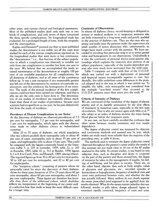 DIABETES MELLITUS AND ITS DEGENERATIVE COMPLICATIONS / JEAN PIRART
other areas, and various clinical and biological parameters.
Most of the published studies dealt only with one or two
kinds of complications, and only seven of them concerned
the three specific complications. No longitudinal study has
evaluated, for a prolonged length of time, both the triopathy
and the arteriopathies.
Kaplan and Feinstein81
pointed out that in most published
studies the denominator is not stable: not all the cases were
studied for each of the various complications reported on. In
the longitudinal studies that were more or less continuous,
the "denominator," i.e., that fraction of the subject popula-
tion in which a complication was observed, is variable not
only from one complication to another but from one year to
the next. We believe that we accomplished the rarely at-
tained maintenance of the denominators at roughly 100 per
cent of our available population for all complications, for
all durations of diabetes, and at all years of the continuous
follow-up. It was a rare exception if any examinable patient
was left out of the denominator by omission of a periodic ex-
amination, and this reinforces the homogeneity of our statis-
tics. The study of the annual incidence of the five compli-
cations could not have been carried out otherwise, and that is
why we are the only ones to have done it. The denomina-
tors of our studies of incidence are naturally always much
lower than those of our studies of prevalence, because once
a patient had escaped from us one year, he became definitively
lost from the study of incidence.
Prevalence of Diverse Complications in our Series
At the discovery of diabetes we observed prevalences of 7.5
per cent for neuropathy, 7.2 per cent for retinopathy, and
1 per cent for nephropathy, which agree with the observa-
tions made in other diabetes clinics in industrialized
countries.
After 20 to 25 years of diabetes, our whole population
(the two cohorts pooled) show neuropathy only in about 45
per cent of cases, retinopathy only in about 55 per cent of
cases, and nephropathy only in about 15 per cent. This could
be compared with the figures commonly found in the litera-
ture (table 5, p. 205 in Lestradet, 1959; table 22, p. 263
in Knowles, 1965; table 10, p. 312 in Burditt, 1958; figures
6.1 to 6.4 in Caird, Pirie, and Ramsell, 1969, among others).
The reported figures go from 30 to 60 per cent for neuropathy,
50 to 100 per cent for retinopathy, and 20 to 40 per cent
for nephropathy.
Our "inception cohort," consisting of patients whom we
personally cared for since the discovery of their diabetes,
shows for these same durations of 20 to 25 years about 60 per
cent neuropathy, about 60 per cent retinopathy, and about 5
per cent nephropathy. These figures are therefore less favor-
able than those of the additional cohort, which doubtless
reflects my inexperience at the beginning of my career and/
or a selection bias that made us keep the more difficult cases
for a longer time.
Continuity of Observations
In almost all diabetes clinics, record-keeping is delegated to
interns or medical students or to temporary assistants who
are little interested in a long-term study and poorly qualified I
in the practice of diabetes care. They are the ones who ex-
amine and really treat the patients under the supervision of a 
small number of senior physicians who, unfortunately, no
longer have much contact with the patients. We have suc-
ceeded in avoiding this particular snag so as to attain greater *
value and homogeneity in our observations. Undoubtedly it
is also the continuity of personal doctor-nurse-patient rela-
tionships which explains the relatively slow attrition of our
subject population, especially of the insulin-dependent per-
sons who were much more motivated than the mild cases.
Table 3 compares our study with that of the U.G.D.P.
which was carried out with a deployment of personnel
and financial means incomparably superior to ours. Inci-
dentally, this table underlines some differences in the proto-
col adopted and in the way in which it was carried out. To
simplify the table, only retinopathy was considered from
the multiple "non-fatal events" that occurred to the
U.G.D.P. patients since their entry into the study.195
Criteria of Intensity of Diabetes
We are convinced of the variability of the degree of inherent
severity and of its durable attenuation by the slow effects
of treatment in numerous cases, especially in the first years
of evolution. That is why we cannot agree with Miki et al.m
who adopt as an index of diabetes severity the mean fasting
blood glucose before the treatment starts.
In any case, we have carefully avoided the confusion that
often arises between insulin treatment and true insulin
dependence.
The degree of glycemic control was measured by objective
and continuous methods and assessed year by year, which
makes our study much more reliable than the majority of the
preceding ones, as table 4 shows.
The methods used to estimate the degree of glycemic control
observed throughout the patient's career and/or the results of
this estimate are not made clear in 16 out of the 60 studies
analyzed in this table. In certain studies, it was based on very
subjective data, such as discipline and desire to cooperate
on the part of the patient and those around him, the degree
of initiative he takes in the management of insulin, his feel-
ing of well-being, and his place in society. There are, on
the other hand, objective data such as body weight, values
of glycemia and glycosuria, etc., recorded episodes of
ketoacidosis or hypoglycemia, frequency of medical visits and
urine tests performed between visits, and whether the diet
was actually followed. Many authors do not clearly separate
the means prescribed (and supposed to be applied) from the
results obtained. What do the means matter (whether diet was
followed, insulin or pills taken, dosage adjusted, lapses in
treatment rapidly corrected, frequency of visits and urine
256 DIABETES CARE, VOL. 1 NO. 4, JULY-AUGUST 1978
Downloaded
from
http://diabetesjournals.org/care/article-pdf/1/4/252/507797/1-4-252.pdf
by
guest
on
04
April
2023
 