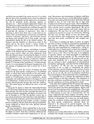 DIABETES MELLITUS AND ITS DEGENERATIVE COMPLICATIONS / JEAN PIRART
and blood tests recorded) if the results are poor! It is evident
that the state of the susceptible tissues cannot be influenced
by the goals, the methods, and the applications of treatment,
but only by metabolic results—glycemia, lipemia, in-
sulinemia, etc. —which are largely independent of these. Our
own observations agree with those of Francois et al.44
on their
children: there is not necessarily any correlation between the
degree of control obtained and the means used to obtain it,
in particular the intensity of supervision. Now what is
important to derive from these tests is some kind of con-
tinuous "film" record showing as continuously as possible the
variations of glycemia, glycosuria, and acetonuria (includ-
ing during acute episodes) and of body weight, and other
measurements during the life of the diabetic patient. The
frequency and the reliability of observations made by the
patient and by the doctor furnish a certain number of
"snapshots" more or less representative of this continuing
picture.
Such factors as lifestyle, appetite, and mildness or intrinsic
stability of the diabetes play an important role in obtaining
good or poor control, either one often undeserved. Even
when the objective means of estimating the degree of control
were identified in a text, the evaluation sometimes seemed
unreliable because of the intrusion of subjective judgment,
hazardous extrapolation of punctual observations over long
periods,122
or because of the "penalization" of a habitual agly-
cosuria if it is accompanied by frequent hypoglycemia or by
rare episodes of hyperglycemia that is serious but of short
duration.
The correlation with the control of diabetes has been
studied for the three specific complications in 10 published
studies, in which three report partially on the same sample.
Only two complications, most often microangiopathy, were
studied in 18 publications; only one complication, usually
retinopathy, was studied with relation to the degree of control
in 33 publications, of which seven have to do with groups of
patients selected precisely because they had this complica-
tion. The control group not affected was more or less well
defined.
Among the 41 reports in which the relationship between
poor control and complication(s) seems to have been studied
fairly seriously, the only one that concludes that there is no
correlation between retinopathy and degree of control is the
one by Knowles et al.86
But the glycemic control was so
poor among all patients in that study that it was impossible to
oppose two groups of patients, good control and poor control.
Two others among the least reliable conclude a doubtful
positive correlation. All the others show that good metabolic
control (reflected by blood and urine glucose) prevents
specific complications.
We have attempted to detect statistical bias in the recruit-
ment and the maintenance of our subject pool or in estimating
the degree of control. Such bias could have influenced the
correlation between control and complications in our ma-
terial. Recruitment and maintenance of subjects could have
gained us some cases with poor control suffering from complica-
tions (who were seeking help from those whom they believed
qualified to give it) and could have lost us cases with
complications and however good control. This is unlikely be-
cause of our connections with the ophthalmology and surgery
clinics and the various in-patient departments. We see no
reason to have drawn patients with good control and no
complications. We may have lost some cases who had no
complications and did not accept our restrictions, believing
that they were all right. Maybe we have also drawn easy-
to-control patients with complications and some unstable
cases who were poorly controlled but who escaped com-
plications.
As for biases in estimating the degree of control, we suspect
that there are three: (1) Had we estimated the metabolism of
those patients suffering from diabetic complications only
while they were hospitalized for complications—which in-
cluded infection or trauma (artery occlusion for example) —
we could have believed their degree of control to be worse
than it was as a rule. This is not the case, as our judgment
on glycemic balance was based principally on ambulatory
periods outside of acute episodes. (2) We could also have
underestimated hyperglycemia in the patients with an ele-
vated renal threshold, but it is precisely these patients
who are inclined to show complications of arteriosclerosis
and diabetic nephropathy, such that this bias worked against
our hypothesis. (3) We feel that our patients tended
consciously or not, to make us overestimate the quality
of their glycemic control (cheating in the notation of urine
tests, treatment followed more rigorously prior to the visit)
but we do not see why this error of estimation would have
been more frequent in those patients free of any complications.
It is impossible for us to evaluate the importance of these
statistical biases on the final evaluation. Our impression is
that they could have cancelled each other out in such a way
that the correlations we found correspond to reality.
It has often been emphasized that the patient who obtains
good glycemic control is often more careful of his health
and for this reason has better general hygiene, which could
prevent him from getting certain complications. This is true
for gangrene and infections (not studied here) and possibly
for atherosclerosis (a poor diet of saturated fats), but one
cannot understand how better hygiene and better care of
health could protect the patient from retinopathy, glomerulo-
sclerosis, or neuropathy. As it turns out, our study demon-
strates the correlation between good glycemic control and
the three specific complications, precisely those not
believed to be influenced by general hygiene, and the
study shows no correlation between good glycemic control
and atherosclerosis.
Atherosclerosis
Peripheral and coronary atherosclerosis in our diabetic patients
increased very strongly in prevalence and in incidence with
DIABETES CARE, VOL. 1 NO. 4, JULY-AUGUST 1978 257
Downloaded
from
http://diabetesjournals.org/care/article-pdf/1/4/252/507797/1-4-252.pdf
by
guest
on
04
April
2023
 