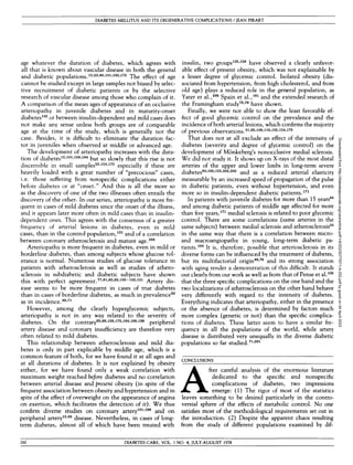 DIABETES MELLITUS AND ITS DEGENERATIVE COMPLICATIONS / JEAN PIRART
age whatever the duration of diabetes, which agrees with
all that is known about vascular disease in both the general
and diabetic populations.12
'53
*80
*101
'103
*175
The effect of age
cannot be studied except in large samples not biased by selec-
tive recruitment of diabetic patients or by the selective
research of vascular disease among those who complain of it.
A comparison of the mean ages of appearance of an occlusive
arteriopathy in juvenile diabetes and in maturity-onset
diabetes102
or between insulin-dependent and mild cases does
not make any sense unless both groups are of comparable
age at the time of the study, which is generally not the
case. Besides, it is difficult to eliminate the duration fac-
tor in juveniles when observed at middle or advanced age.
The development of arteriopathy increases with the dura-
tion of diabetes12
*101
'158
'184
but so slowly that this rise is not
discernible in small samples53
'154
'175
especially if these are
heavily loaded with a great number of "precocious" cases,
i.e. those suffering from nonspecific complications either
before diabetes or at "onset." And this is all the more so
as the discovery of one of the two illnesses often entails the
discovery of the other. In our series, arteriopathy is more fre-
quent in cases of mild diabetes since the onset of the illness,
and it appears later more often in mild cases than in insulin-
dependent ones. This agrees with the consensus of a greater
frequency of arterial lesions in diabetes, even in mild
cases, than in the control population,131
and of a correlation
between coronary atherosclerosis and mature age.204
Arteriopathy is more frequent in diabetes, even in mild or
borderline diabetes, than among subjects whose glucose tol-
erance is normal. Numerous studies of glucose tolerance in
patients with atherosclerosis as well as studies of athero-
sclerosis in subdiabetic and diabetic subjects have shown
this with perfect agreement.77>81
*83
*93
*102
~103
*131
Artery dis-
ease seems to be more frequent in cases of true diabetes
than in cases of borderline diabetes, as much in prevalence82
as in incidence.49
'71
However, among the clearly hyperglycemic subjects,
arteriopathy is not in any way related to the severity of
diabetes. On the contrary65
'88
'158
'175
-184
-188
'198
peripheral
artery disease and coronary insufficiency are therefore very
often related to mild diabetes.
This relationship between atherosclerosis and mild dia-
betes is only in part explicable by middle age, which is a
common feature of both, for we have found it at all ages and
at all durations of diabetes. It is not explained by obesity
either, for we have found only a weak correlation with
maximum weight reached before diabetes and no correlation
between arterial disease and present obesity (in spite of the
frequent association between obesity and hypertension and in
spite of the effect of overweight on the appearance of angina
on exertion, which facilitates the detection of it). We thus
confirm diverse studies on coronary artery101
'198
and on
peripheral artery12
*65
disease. Nevertheless, in cases of long-
term diabetes, almost all of which have been treated with
insulin, two groups135
-159
have observed a clearly unfavor-
able effect of present obesity, which was not explainable by
a lesser degree of glycemic control. Isolated obesity (dis-
sociated from hypertension, from high cholesterol, and from
old age) plays a reduced role in the general population, as
Yater et al. ,206
Spain et al. ,181
and the extended research of
the Framingham study78
'79
have shown.
Finally, we were not able to show the least favorable ef-
fect of good glycemic control on the prevalence and the
incidence of both arterial lesions, which confirms the majority
of previous observations.31
'65
-106
-119
-135
'154
'172
That does not at all exclude an effect of the intensity of
diabetes (severity and degree of glycemic control) on the
development of Monkeberg's nonocclusive medial sclerosis.
We did not study it. It shows up on X-rays of the most distal
arteries of the upper and lower limbs in long-term severe
diabetes84
'103
-123
-202
-205
and as a reduced arterial elasticity
measurable by an increased speed of propagation of the pulse
in diabetic patients, even without hypertension, and even
more so in insulin-dependent diabetic patients.171
In patients with juvenile diabetes for more than 15 years84
and among diabetic patients of middle age affected for more
than five years,171
medial sclerosis is related to poor glycemic
control. There are some correlations (same arteries in the
same subjects) between medial sclerosis and atherosclerosis54
in the same way that there is a correlation between micro-
and macroangiopathy in young, long-term diabetic pa-
tients.104
It is, therefore, possible that arteriosclerosis in its
diverse forms can be influenced by the treatment of diabetes,
but its multifactorial origin49
*79
and its strong association
with aging render a demonstration of this difficult. It stands
out clearly from our work as well as from that of Pense et al.135
that the three specific complications on the one hand and the
two localizations of atherosclerosis on the other hand behave
very differently with regard to the intensity of diabetes.
Everything indicates that arteriopathy, either in the presence
or the absence of diabetes, is determined by factors much
more complex (genetic or not) than the specific complica-
tions of diabetes. These latter seem to have a similar fre-
quency in all the populations of the world, while artery
disease is distributed very unequally in the diverse diabetic
populations so far studied.71
'201
CONCLUSIONS
A
fter careful analysis of the enormous literature
dedicated to the specific and nonspecific
complications of diabetes, two impressions
emerge: (1) The rigor of most of the statistics
leaves something to be desired particularly in the contro-
versial sphere of the effects of metabolic control. No one
satisfies most of the methodological requirements set out in
the introduction. (2) Despite the apparent chaos resulting
from the study of different populations examined by dif-
260 DIABETES CARE, VOL. 1 NO. 4, JULY-AUGUST 1978
Downloaded
from
http://diabetesjournals.org/care/article-pdf/1/4/252/507797/1-4-252.pdf
by
guest
on
04
April
2023
 