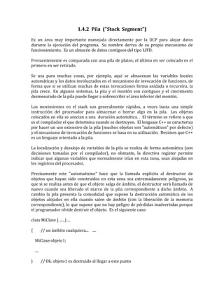 1.4.2  Pila  (quot;
Stack  Segmentquot;
)<br />Es un área muy importante manejada directamente por la UCP para alojar datos durante la ejecución del programa.  Su nombre deriva de su propio mecanismo de funcionamiento.  Es un almacén de datos contiguos del tipo LIFO.<br />Frecuentemente es comparada con una pila de platos; el último en ser colocado es el primero en ser retirado.<br />Se usa para muchas cosas, por ejemplo, aquí se almacenan las variables locales automáticas y los datos involucrados en el mecanismo de invocación de funciones, de forma que si se utilizan muchas de estas invocaciones forma anidada o recursiva, la pila crece.  En algunos sistemas, la pila y el montón son contiguos y el crecimiento desmesurado de la pila puede llegar a sobrescribir el área inferior del montón.<br />Los movimientos en el stack son generalmente rápidos, a veces basta una simple instrucción del procesador para almacenar o borrar algo en la pila.  Los objetos colocados en ella se asocian a una  duración automática. .  El término se refiere a que es el compilador el que determina cuando se destruyen.  El lenguaje C++ se caracteriza por hacer un uso extensivo de la pila (muchos objetos son quot;
automáticosquot;
 por defecto) y el mecanismo de invocación de funciones se basa en su utilización.  Decimos que C++ es un lenguaje orientado a la pila.<br />La localización y desalojo de variables de la pila se realiza de forma automática (son decisiones tomadas por el compilador), no obstante, la directiva register permite indicar que algunas variables que normalmente irían en esta zona, sean alojadas en los registros del procesador.<br />Precisamente este quot;
automatismoquot;
 hace que la llamada explícita al destructor de objetos que hayan sido construidos en esta zona sea extremadamente peligroso, ya que si se realiza antes de que el objeto salga de ámbito, el destructor será llamado de nuevo cuando sea liberado el marco de la pila correspondiente a dicho ámbito.  A cambio la pila presenta la comodidad que supone la destrucción automática de los objetos alojados en ella cuando salen de ámbito (con la liberación de la memoria correspondiente), lo que supone que no hay peligro de pérdidas inadvertidas porque el programador olvide destruir el objeto.  Es el siguiente caso:<br />class MiClase { ......} ...<br />{        // un ámbito cualquiera...    ....<br />    MiClase objeto1;<br />    ....<br />}        // Ok. objeto1 es destruido al llegar a este punto<br />