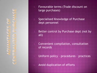 1. Favourable terms (Trade discount on
large purchases)
2. Specialised Knowledge of Purchase
dept personnel
3. Better control by Purchase dept (not by
all)
4. Convenient compilation, consultation
of records
5. Uniform policy – procedures – practices
6. Avoid duplication of efforts
 