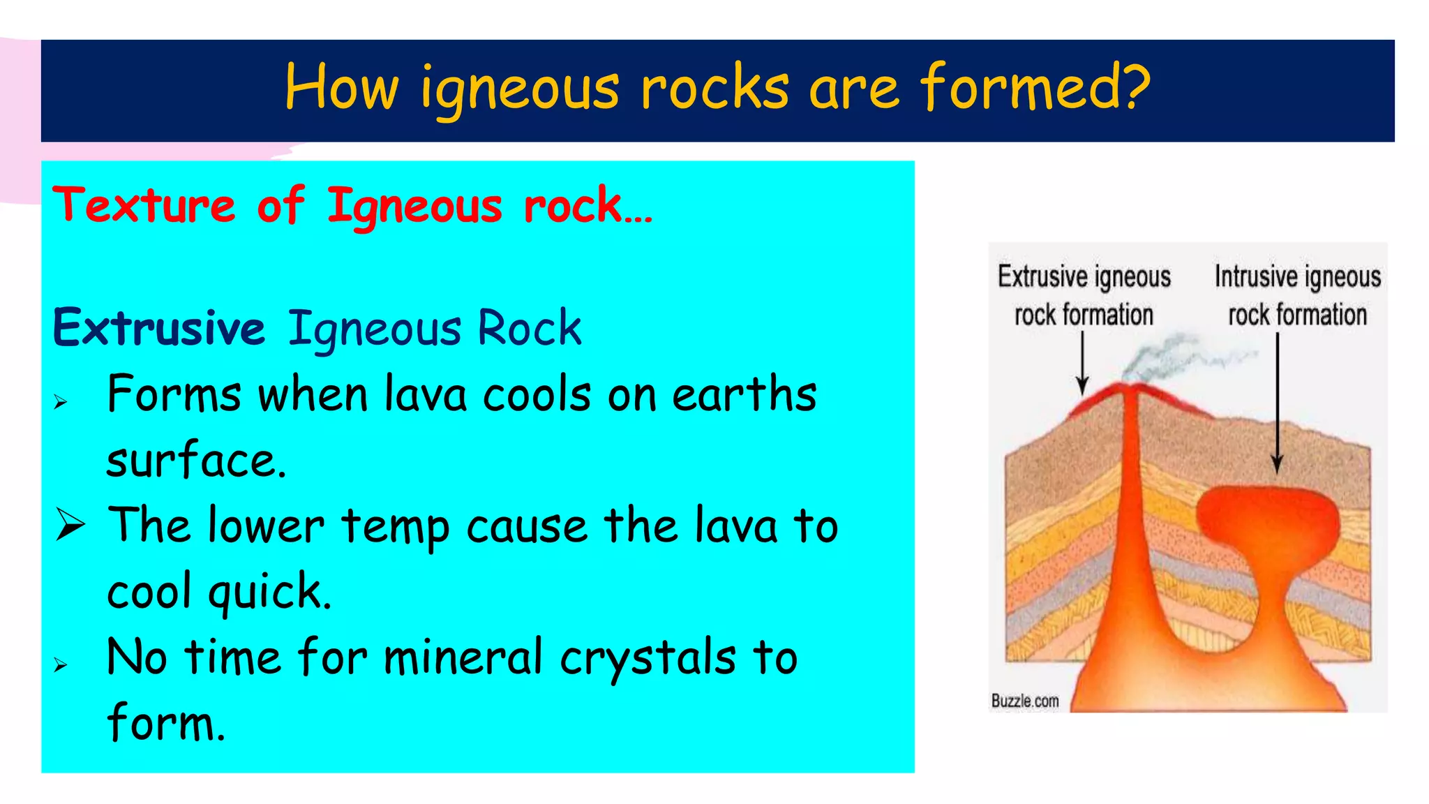 Texture of Igneous rock…
Extrusive Igneous Rock
 Forms when lava cools on earths
surface.
 The lower temp cause the lava to
cool quick.
 No time for mineral crystals to
form.
How igneous rocks are formed?
 