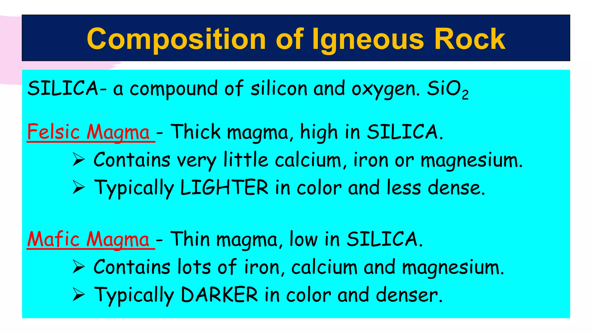 Composition of Igneous Rock
SILICA- a compound of silicon and oxygen. SiO2
Felsic Magma - Thick magma, high in SILICA.
 Contains very little calcium, iron or magnesium.
 Typically LIGHTER in color and less dense.
Mafic Magma - Thin magma, low in SILICA.
 Contains lots of iron, calcium and magnesium.
 Typically DARKER in color and denser.
 
