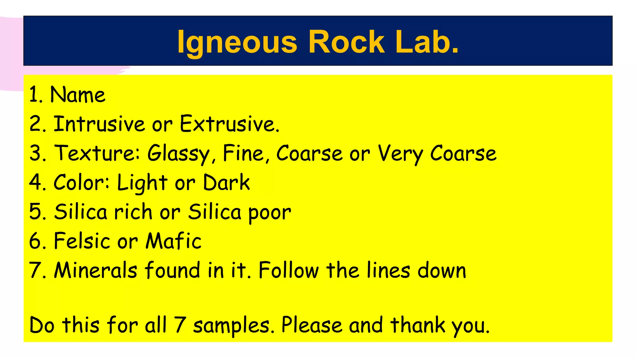 Igneous Rock Lab.
1. Name
2. Intrusive or Extrusive.
3. Texture: Glassy, Fine, Coarse or Very Coarse
4. Color: Light or Dark
5. Silica rich or Silica poor
6. Felsic or Mafic
7. Minerals found in it. Follow the lines down
Do this for all 7 samples. Please and thank you.
 