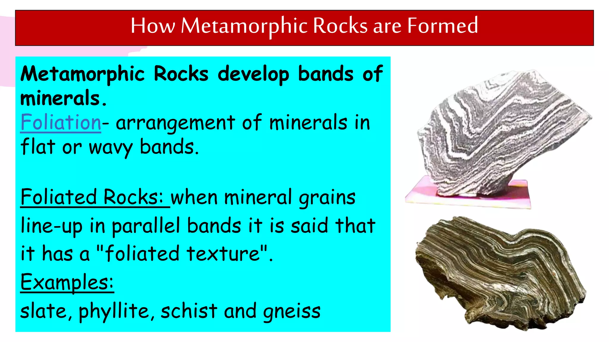 How Metamorphic Rocksare Formed
Metamorphic Rocks develop bands of
minerals.
Foliation- arrangement of minerals in
flat or wavy bands.
Foliated Rocks: when mineral grains
line-up in parallel bands it is said that
it has a "foliated texture".
Examples:
slate, phyllite, schist and gneiss
 
