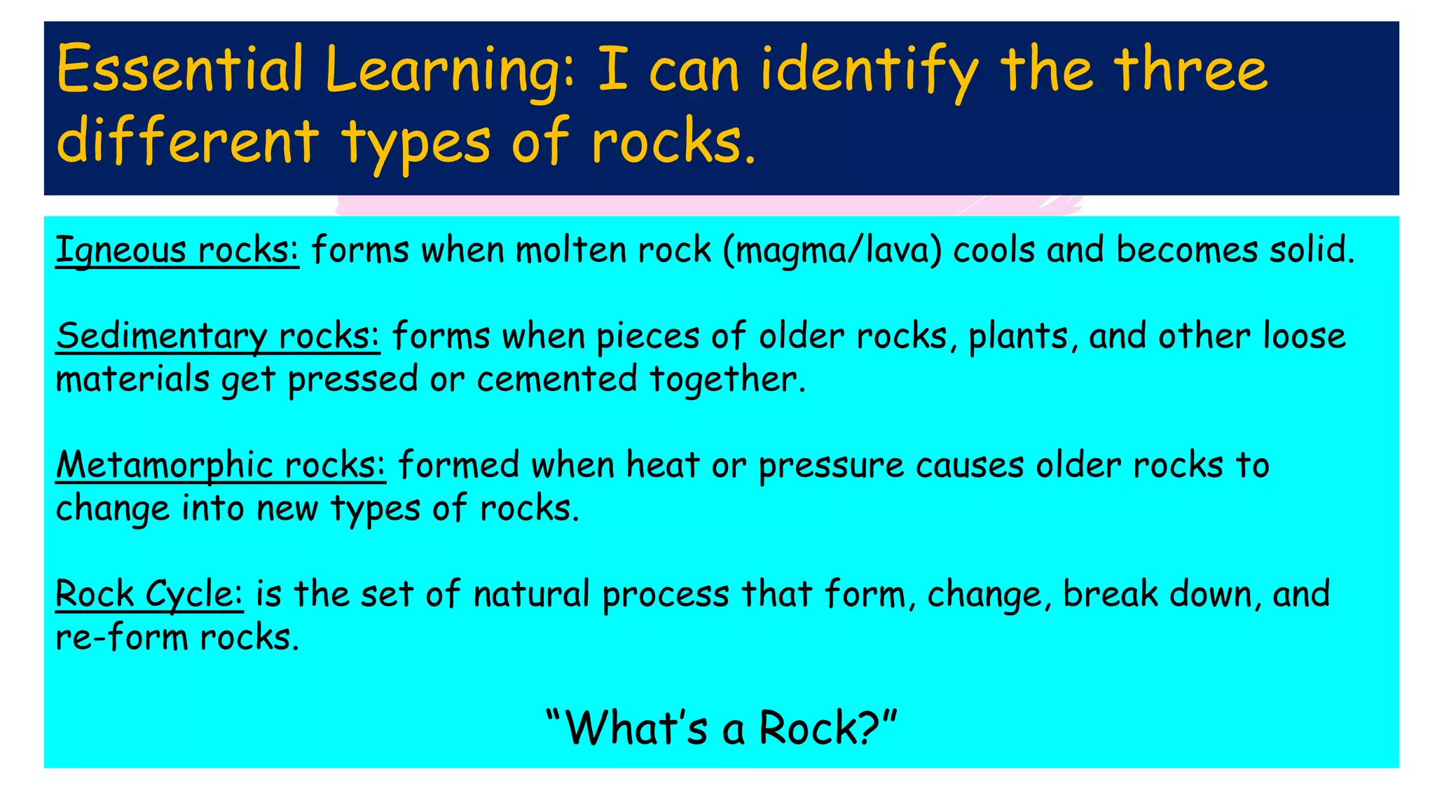 Essential Learning: I can identify the three
different types of rocks.
Igneous rocks: forms when molten rock (magma/lava) cools and becomes solid.
Sedimentary rocks: forms when pieces of older rocks, plants, and other loose
materials get pressed or cemented together.
Metamorphic rocks: formed when heat or pressure causes older rocks to
change into new types of rocks.
Rock Cycle: is the set of natural process that form, change, break down, and
re-form rocks.
“What’s a Rock?”
 