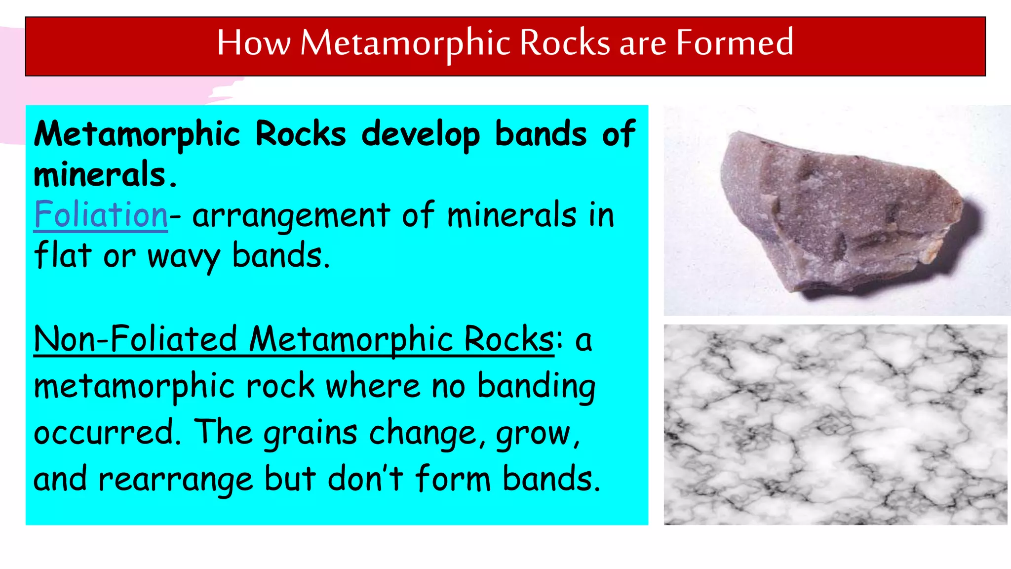 How Metamorphic Rocksare Formed
Metamorphic Rocks develop bands of
minerals.
Foliation- arrangement of minerals in
flat or wavy bands.
Non-Foliated Metamorphic Rocks: a
metamorphic rock where no banding
occurred. The grains change, grow,
and rearrange but don’t form bands.
 