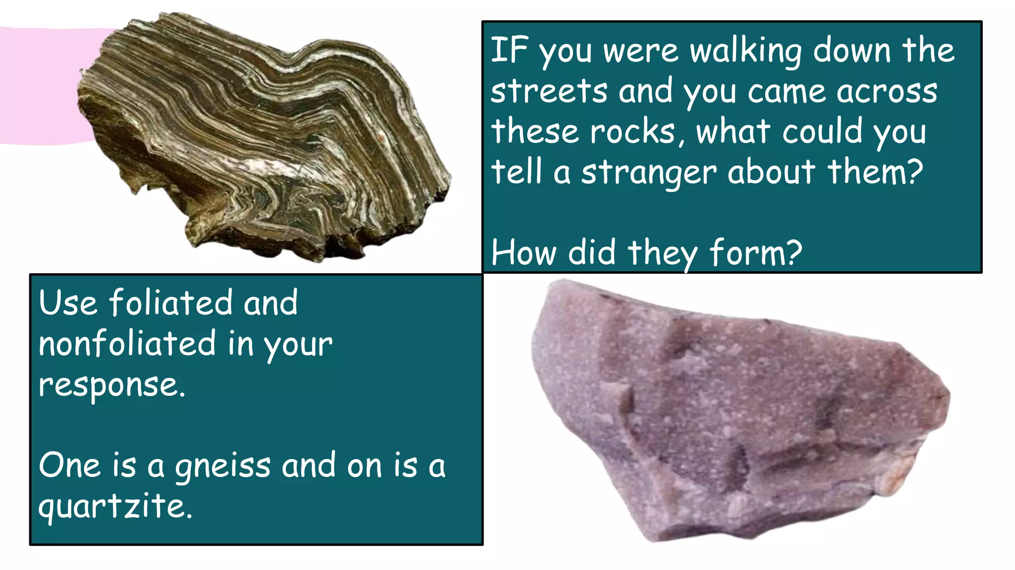 IF you were walking down the
streets and you came across
these rocks, what could you
tell a stranger about them?
How did they form?
Use foliated and
nonfoliated in your
response.
One is a gneiss and on is a
quartzite.
 