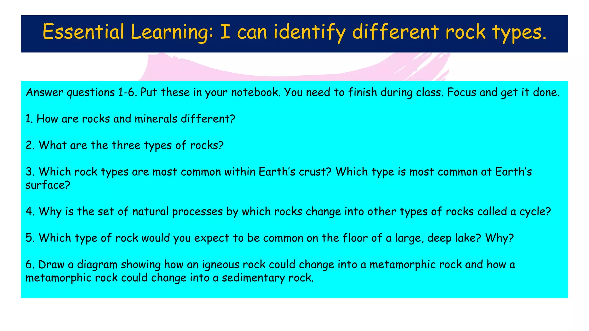 Essential Learning: I can identify different rock types.
Answer questions 1-6. Put these in your notebook. You need to finish during class. Focus and get it done.
1. How are rocks and minerals different?
2. What are the three types of rocks?
3. Which rock types are most common within Earth’s crust? Which type is most common at Earth’s
surface?
4. Why is the set of natural processes by which rocks change into other types of rocks called a cycle?
5. Which type of rock would you expect to be common on the floor of a large, deep lake? Why?
6. Draw a diagram showing how an igneous rock could change into a metamorphic rock and how a
metamorphic rock could change into a sedimentary rock.
 