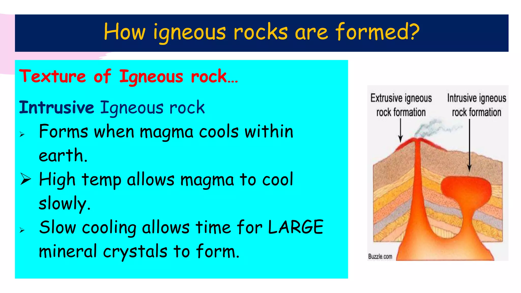 Texture of Igneous rock…
Intrusive Igneous rock
 Forms when magma cools within
earth.
 High temp allows magma to cool
slowly.
 Slow cooling allows time for LARGE
mineral crystals to form.
How igneous rocks are formed?
 