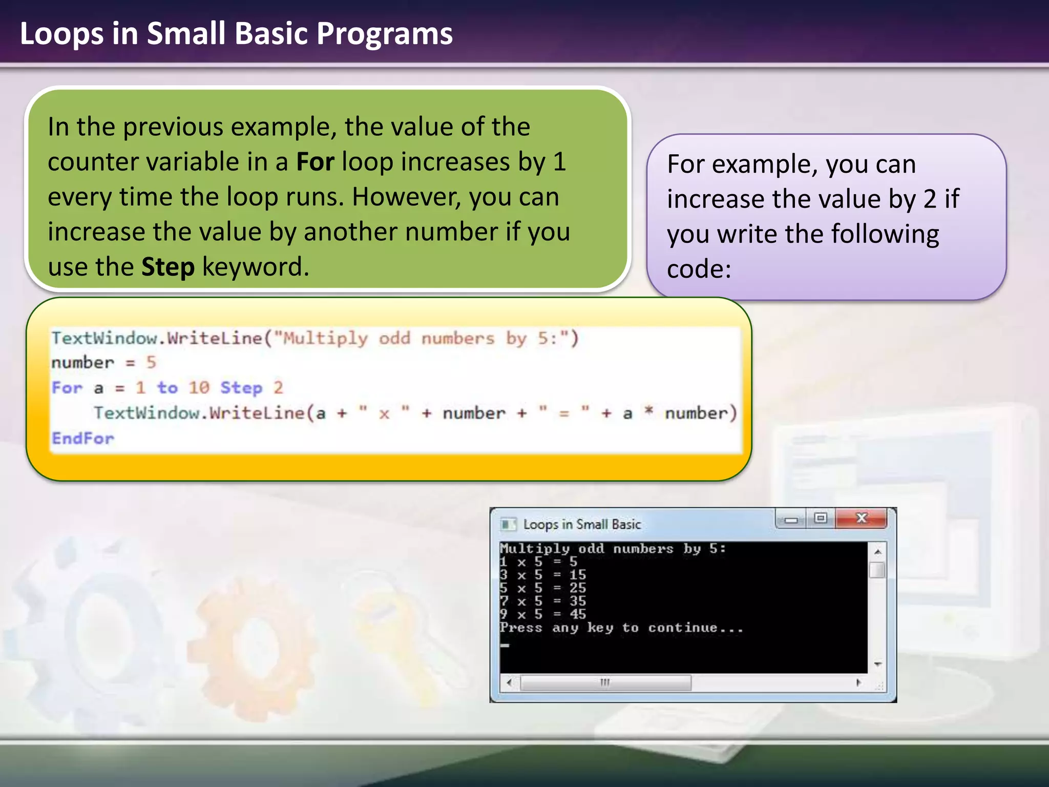 Loops in Small Basic ProgramsIn the previous example, the value of the counter variable in a For loop increases by 1 every time the loop runs. However, you can increase the value by another number if you  use the Step keyword.For example, you can increase the value by 2 if you write the following code: