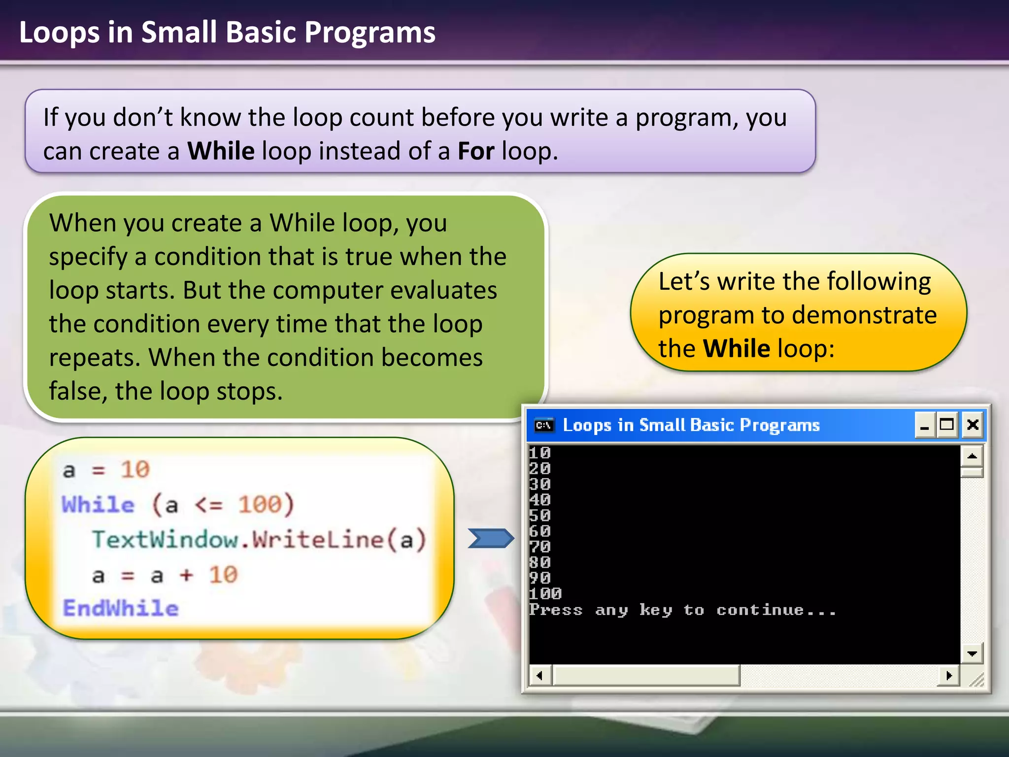 Loops in Small Basic ProgramsWhen you create a While loop, you specify a condition that is true when the loop starts. But the computer evaluates the condition every time that the loop repeats. When the condition becomes false, the loop stops.If you don’t know the loop count before you write a program, you can create a While loop instead of a For loop.Let’s write the following program to demonstrate the While loop: