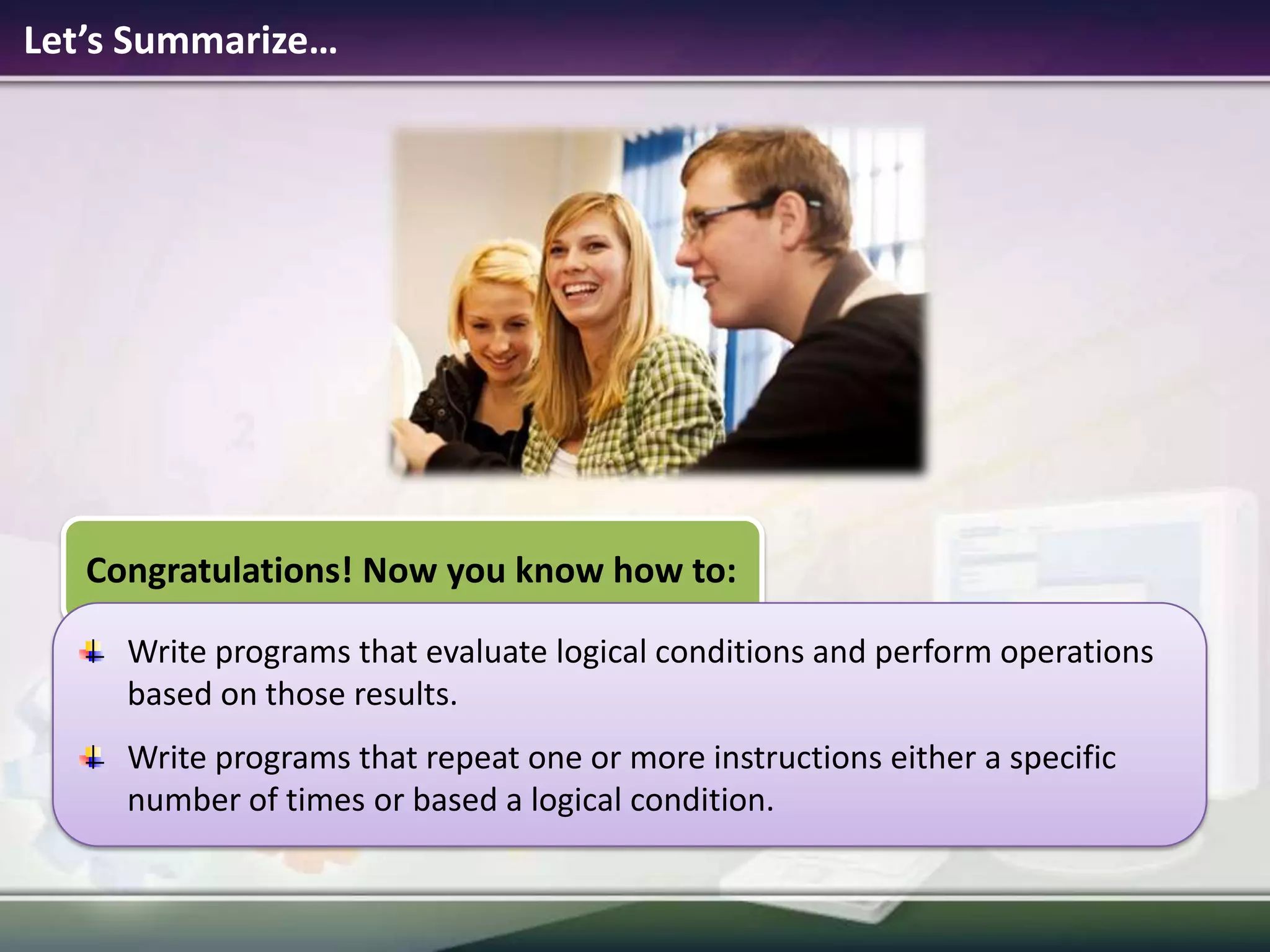 Let’s Summarize…Congratulations! Now you know how to:Write programs that evaluate logical conditions and perform operations based on those results.Write programs that repeat one or more instructions either a specific number of times or based a logical condition.