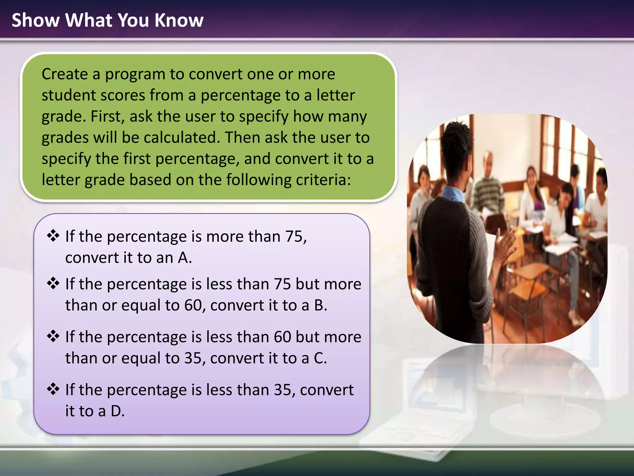 Show What You KnowCreate a program to convert one or more student scores from a percentage to a letter grade. First, ask the user to specify how many grades will be calculated. Then ask the user to specify the first percentage, and convert it to a letter grade based on the following criteria:If the percentage is more than 75, convert it to an A.