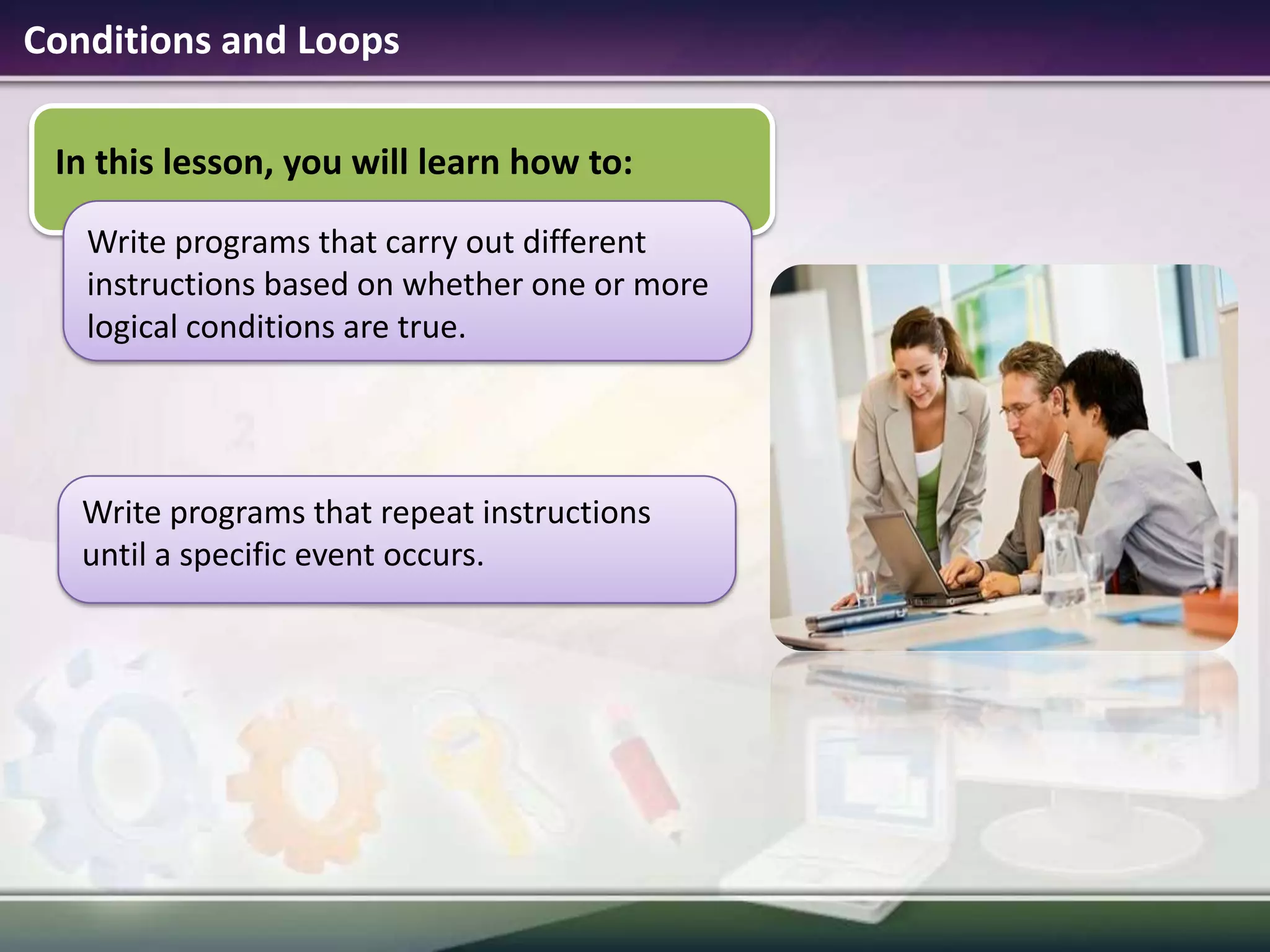 Conditions and LoopsIn this lesson, you will learn how to:Write programs that carry out different instructions based on whether one or more logical conditions are true. Write programs that repeat instructions until a specific event occurs. 
