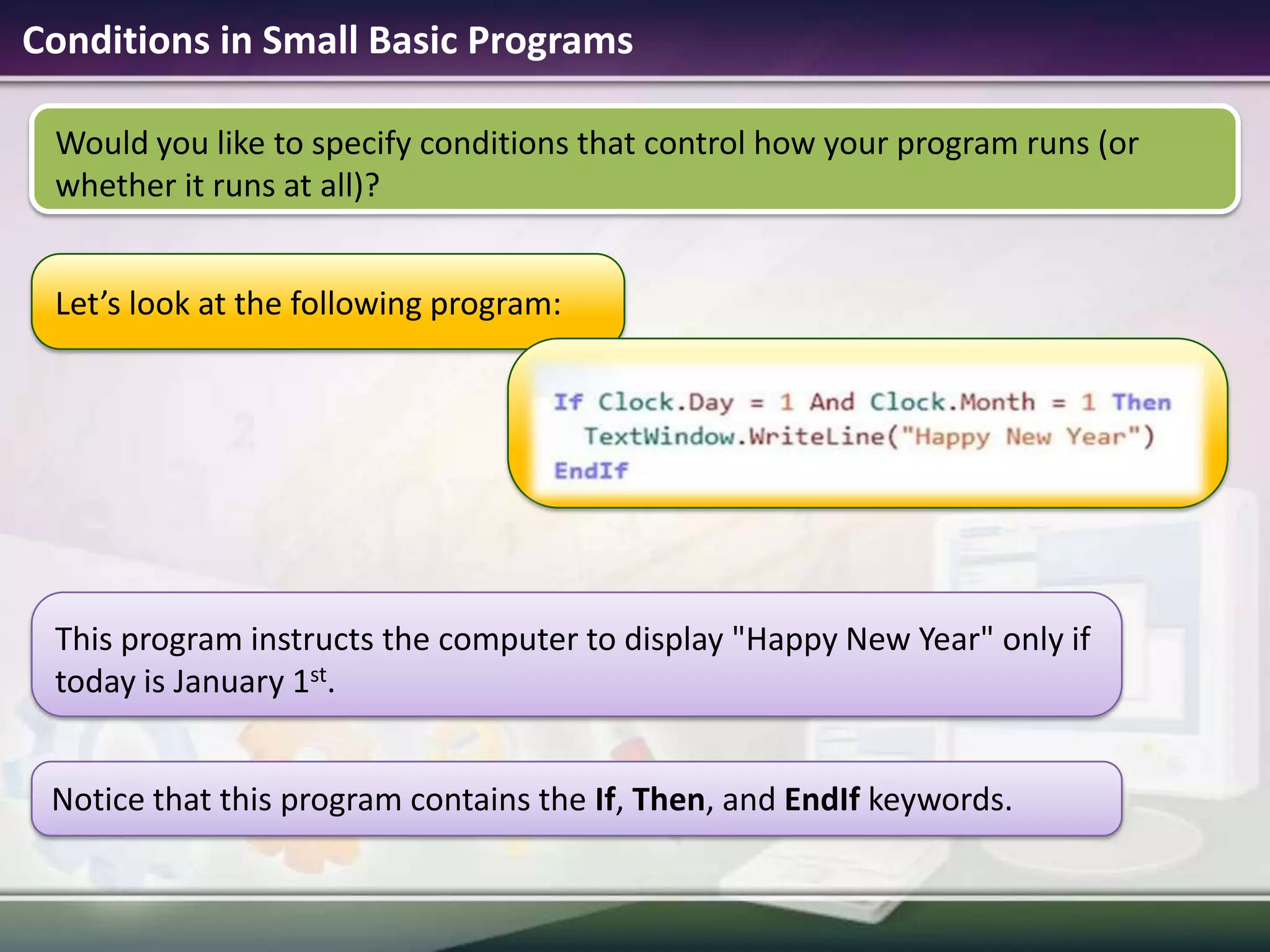 Conditions in Small Basic ProgramsLet’s look at the following program:Notice that this program contains the If, Then, and EndIf keywords.This program instructs the computer to display "Happy New Year" only if today is January 1st. Would you like to specify conditions that control how your program runs (or whether it runs at all)? 